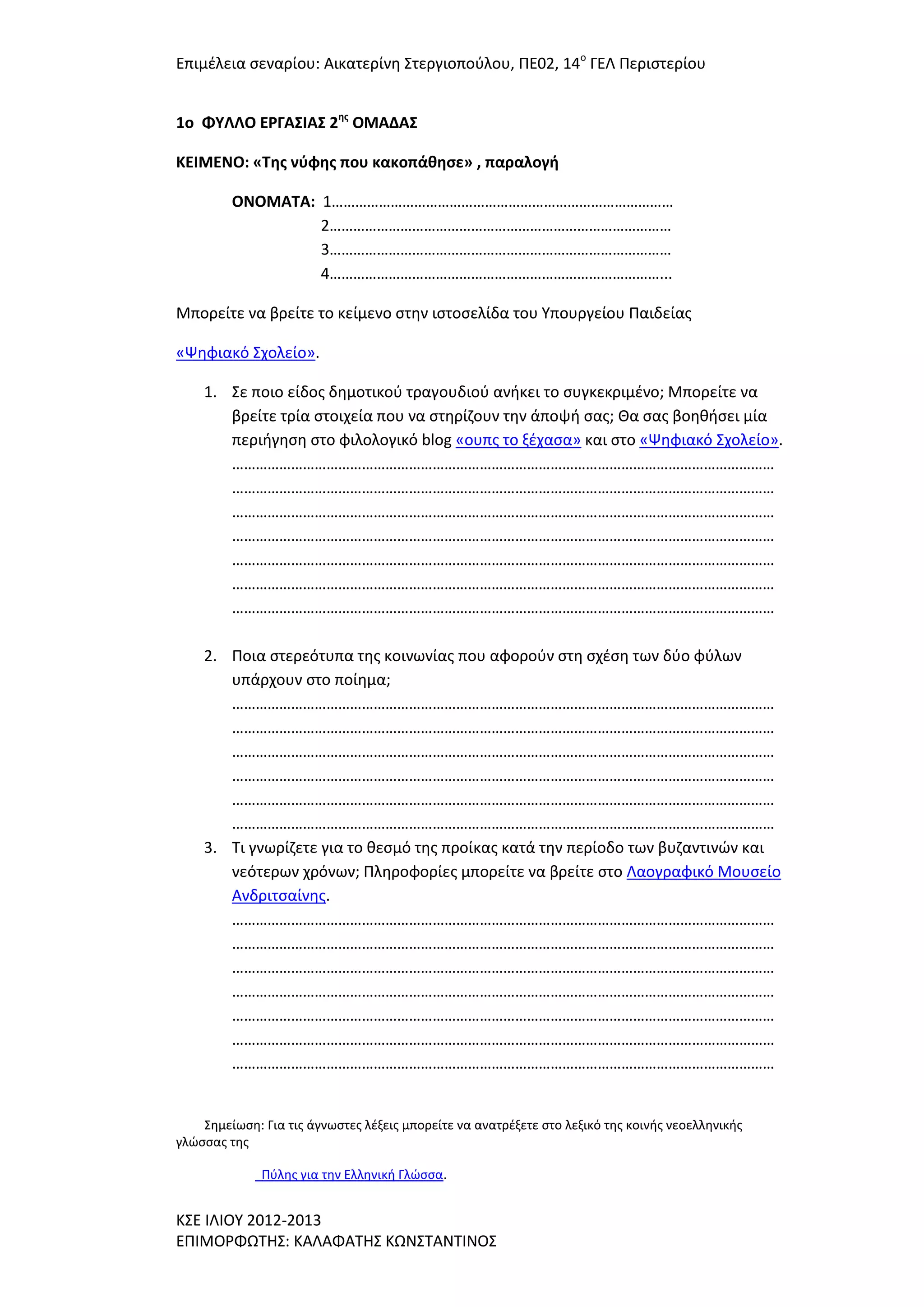 Επιμζλεια ςεναρίου: Αικατερίνθ ΢τεργιοποφλου, ΠΕ02, 14ο ΓΕΛ Περιςτερίου
1o ΦΤΛΛΟ ΕΡΓΑ΢ΙΑ΢ 2ησ ΟΜΑΔΑ΢
ΚΕΙΜΕΝΟ: «Σησ νφφησ που κακοπάθηςε» , παραλογή
ΟΝΟΜΑΣΑ: 1……………………………………………………………………………
2……………………………………………………………………………
3……………………………………………………………………………
4…………………………………………………………………………...
Μπορείτε να βρείτε το κείμενο ςτθν ιςτοςελίδα του Τπουργείου Παιδείασ
«Ψθφιακό ΢χολείο».
1. ΢ε ποιο είδοσ δθμοτικοφ τραγουδιοφ ανικει το ςυγκεκριμζνο; Μπορείτε να
βρείτε τρία ςτοιχεία που να ςτθρίηουν τθν άποψι ςασ; Θα ςασ βοθκιςει μία
περιιγθςθ ςτο φιλολογικό blog «ουπσ το ξζχαςα» και ςτο «Ψθφιακό ΢χολείο».
…………………………………………………………………………………………………………………………
…………………………………………………………………………………………………………………………
…………………………………………………………………………………………………………………………
…………………………………………………………………………………………………………………………
…………………………………………………………………………………………………………………………
…………………………………………………………………………………………………………………………
…………………………………………………………………………………………………………………………
2. Ποια ςτερεότυπα τθσ κοινωνίασ που αφοροφν ςτθ ςχζςθ των δφο φφλων
υπάρχουν ςτο ποίθμα;
…………………………………………………………………………………………………………………………
…………………………………………………………………………………………………………………………
…………………………………………………………………………………………………………………………
…………………………………………………………………………………………………………………………
…………………………………………………………………………………………………………………………
…………………………………………………………………………………………………………………………
3. Σι γνωρίηετε για το κεςμό τθσ προίκασ κατά τθν περίοδο των βυηαντινϊν και
νεότερων χρόνων; Πλθροφορίεσ μπορείτε να βρείτε ςτο Λαογραφικό Μουςείο
Ανδριτςαίνθσ.
…………………………………………………………………………………………………………………………
…………………………………………………………………………………………………………………………
…………………………………………………………………………………………………………………………
…………………………………………………………………………………………………………………………
…………………………………………………………………………………………………………………………
…………………………………………………………………………………………………………………………
…………………………………………………………………………………………………………………………

΢θμείωςθ: Για τισ άγνωςτεσ λζξεισ μπορείτε να ανατρζξετε ςτο λεξικό τθσ κοινισ νεοελλθνικισ
γλϊςςασ τθσ
Πφλθσ για τθν Ελλθνικι Γλϊςςα.

Κ΢Ε ΙΛΙΟΤ 2012-2013
ΕΠΙΜΟΡΦΩΣΗ΢: ΚΑΛΑΦΑΣΗ΢ ΚΩΝ΢ΣΑΝΣΙΝΟ΢

 