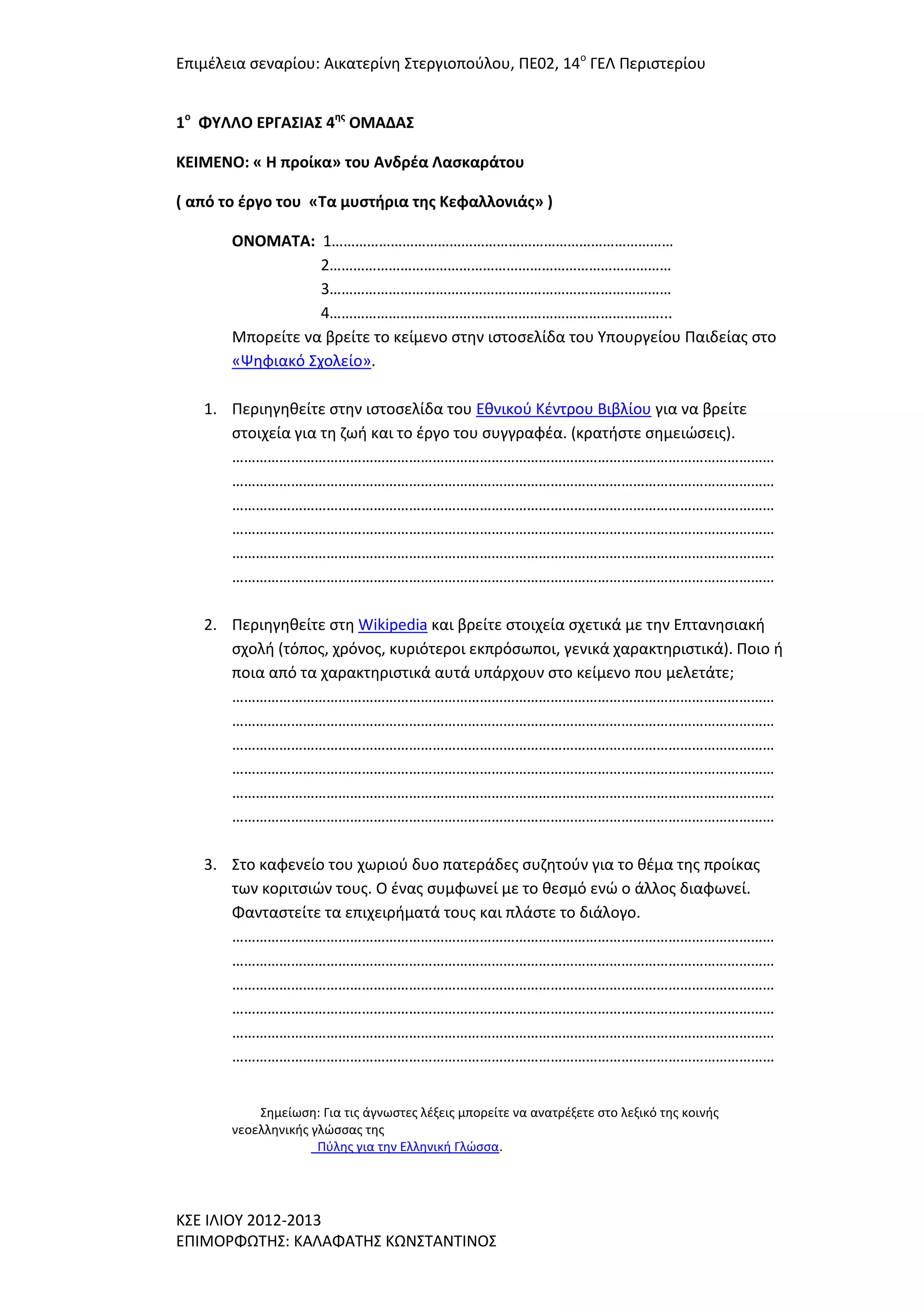 Επιμζλεια ςεναρίου: Αικατερίνθ ΢τεργιοποφλου, ΠΕ02, 14ο ΓΕΛ Περιςτερίου
1ο ΦΤΛΛΟ ΕΡΓΑ΢ΙΑ΢ 4ησ ΟΜΑΔΑ΢
ΚΕΙΜΕΝΟ: « Η προίκα» του Ανδρζα Λαςκαράτου
( από το ζργο του «Σα μυςτήρια τησ Κεφαλλονιάσ» )
ΟΝΟΜΑΣΑ: 1……………………………………………………………………………
2……………………………………………………………………………
3……………………………………………………………………………
4…………………………………………………………………………...
Μπορείτε να βρείτε το κείμενο ςτθν ιςτοςελίδα του Τπουργείου Παιδείασ ςτο
«Ψθφιακό ΢χολείο».
1. Περιθγθκείτε ςτθν ιςτοςελίδα του Εκνικοφ Κζντρου Βιβλίου για να βρείτε
ςτοιχεία για τθ ηωι και το ζργο του ςυγγραφζα. (κρατιςτε ςθμειϊςεισ).
…………………………………………………………………………………………………………………………
…………………………………………………………………………………………………………………………
…………………………………………………………………………………………………………………………
…………………………………………………………………………………………………………………………
…………………………………………………………………………………………………………………………
…………………………………………………………………………………………………………………………
2. Περιθγθκείτε ςτθ Wikipedia και βρείτε ςτοιχεία ςχετικά με τθν Επτανθςιακι
ςχολι (τόποσ, χρόνοσ, κυριότεροι εκπρόςωποι, γενικά χαρακτθριςτικά). Ποιο ι
ποια από τα χαρακτθριςτικά αυτά υπάρχουν ςτο κείμενο που μελετάτε;
…………………………………………………………………………………………………………………………
…………………………………………………………………………………………………………………………
…………………………………………………………………………………………………………………………
…………………………………………………………………………………………………………………………
…………………………………………………………………………………………………………………………
…………………………………………………………………………………………………………………………
3. ΢το καφενείο του χωριοφ δυο πατεράδεσ ςυηθτοφν για το κζμα τθσ προίκασ
των κοριτςιϊν τουσ. Ο ζνασ ςυμφωνεί με το κεςμό ενϊ ο άλλοσ διαφωνεί.
Φανταςτείτε τα επιχειριματά τουσ και πλάςτε το διάλογο.
…………………………………………………………………………………………………………………………
…………………………………………………………………………………………………………………………
…………………………………………………………………………………………………………………………
…………………………………………………………………………………………………………………………
…………………………………………………………………………………………………………………………
…………………………………………………………………………………………………………………………
΢θμείωςθ: Για τισ άγνωςτεσ λζξεισ μπορείτε να ανατρζξετε ςτο λεξικό τθσ κοινισ
νεοελλθνικισ γλϊςςασ τθσ
Πφλθσ για τθν Ελλθνικι Γλϊςςα.

Κ΢Ε ΙΛΙΟΤ 2012-2013
ΕΠΙΜΟΡΦΩΣΗ΢: ΚΑΛΑΦΑΣΗ΢ ΚΩΝ΢ΣΑΝΣΙΝΟ΢

 