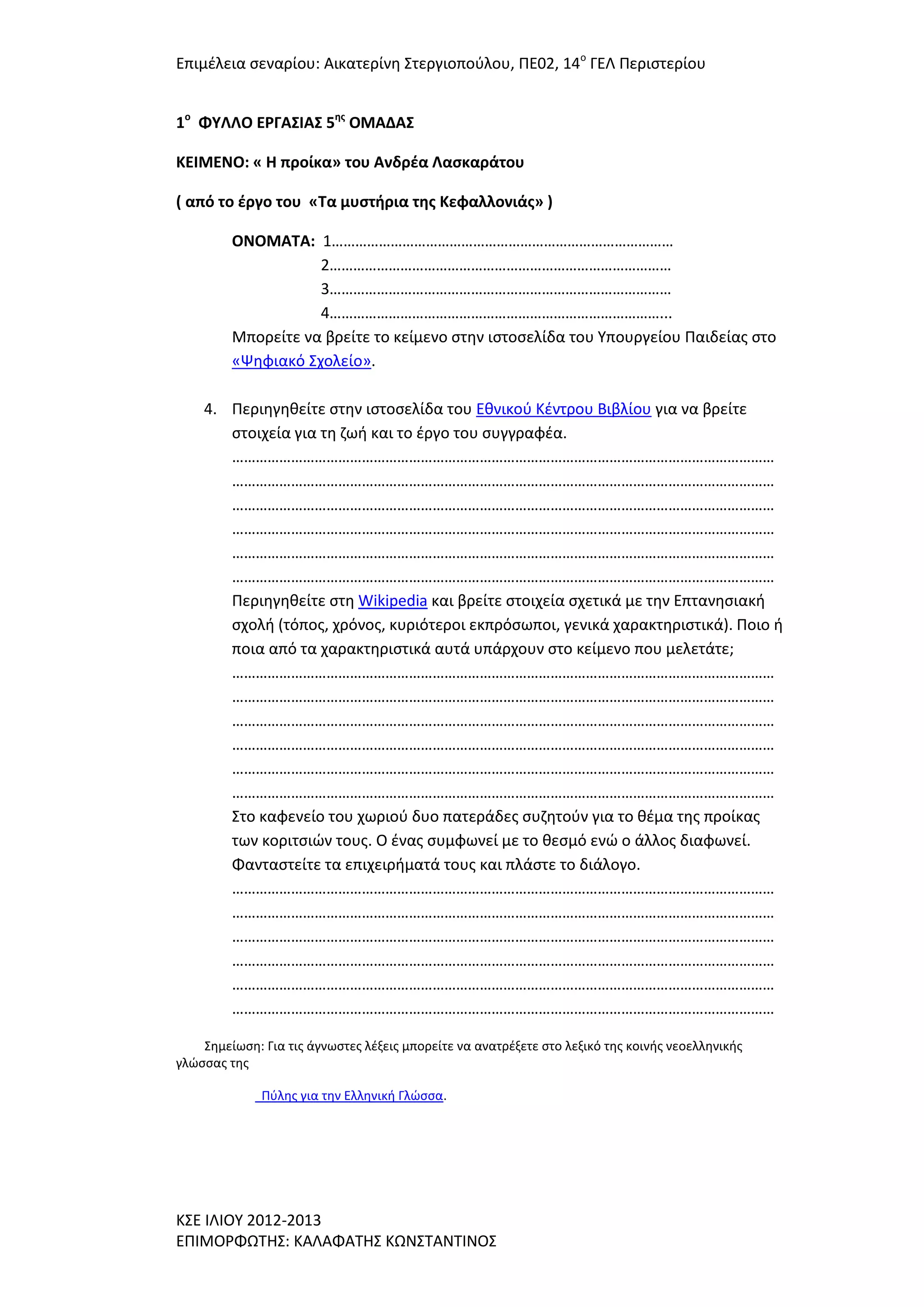 Επιμζλεια ςεναρίου: Αικατερίνθ ΢τεργιοποφλου, ΠΕ02, 14ο ΓΕΛ Περιςτερίου
1ο ΦΤΛΛΟ ΕΡΓΑ΢ΙΑ΢ 5ησ ΟΜΑΔΑ΢
ΚΕΙΜΕΝΟ: « Η προίκα» του Ανδρζα Λαςκαράτου
( από το ζργο του «Σα μυςτήρια τησ Κεφαλλονιάσ» )
ΟΝΟΜΑΣΑ: 1……………………………………………………………………………
2……………………………………………………………………………
3……………………………………………………………………………
4…………………………………………………………………………...
Μπορείτε να βρείτε το κείμενο ςτθν ιςτοςελίδα του Τπουργείου Παιδείασ ςτο
«Ψθφιακό ΢χολείο».
4. Περιθγθκείτε ςτθν ιςτοςελίδα του Εκνικοφ Κζντρου Βιβλίου για να βρείτε
ςτοιχεία για τθ ηωι και το ζργο του ςυγγραφζα.
…………………………………………………………………………………………………………………………
…………………………………………………………………………………………………………………………
…………………………………………………………………………………………………………………………
…………………………………………………………………………………………………………………………
…………………………………………………………………………………………………………………………
…………………………………………………………………………………………………………………………
Περιθγθκείτε ςτθ Wikipedia και βρείτε ςτοιχεία ςχετικά με τθν Επτανθςιακι
ςχολι (τόποσ, χρόνοσ, κυριότεροι εκπρόςωποι, γενικά χαρακτθριςτικά). Ποιο ι
ποια από τα χαρακτθριςτικά αυτά υπάρχουν ςτο κείμενο που μελετάτε;
…………………………………………………………………………………………………………………………
…………………………………………………………………………………………………………………………
…………………………………………………………………………………………………………………………
…………………………………………………………………………………………………………………………
…………………………………………………………………………………………………………………………
…………………………………………………………………………………………………………………………
΢το καφενείο του χωριοφ δυο πατεράδεσ ςυηθτοφν για το κζμα τθσ προίκασ
των κοριτςιϊν τουσ. Ο ζνασ ςυμφωνεί με το κεςμό ενϊ ο άλλοσ διαφωνεί.
Φανταςτείτε τα επιχειριματά τουσ και πλάςτε το διάλογο.
…………………………………………………………………………………………………………………………
…………………………………………………………………………………………………………………………
…………………………………………………………………………………………………………………………
…………………………………………………………………………………………………………………………
…………………………………………………………………………………………………………………………
…………………………………………………………………………………………………………………………
΢θμείωςθ: Για τισ άγνωςτεσ λζξεισ μπορείτε να ανατρζξετε ςτο λεξικό τθσ κοινισ νεοελλθνικισ
γλϊςςασ τθσ
Πφλθσ για τθν Ελλθνικι Γλϊςςα.

Κ΢Ε ΙΛΙΟΤ 2012-2013
ΕΠΙΜΟΡΦΩΣΗ΢: ΚΑΛΑΦΑΣΗ΢ ΚΩΝ΢ΣΑΝΣΙΝΟ΢

 