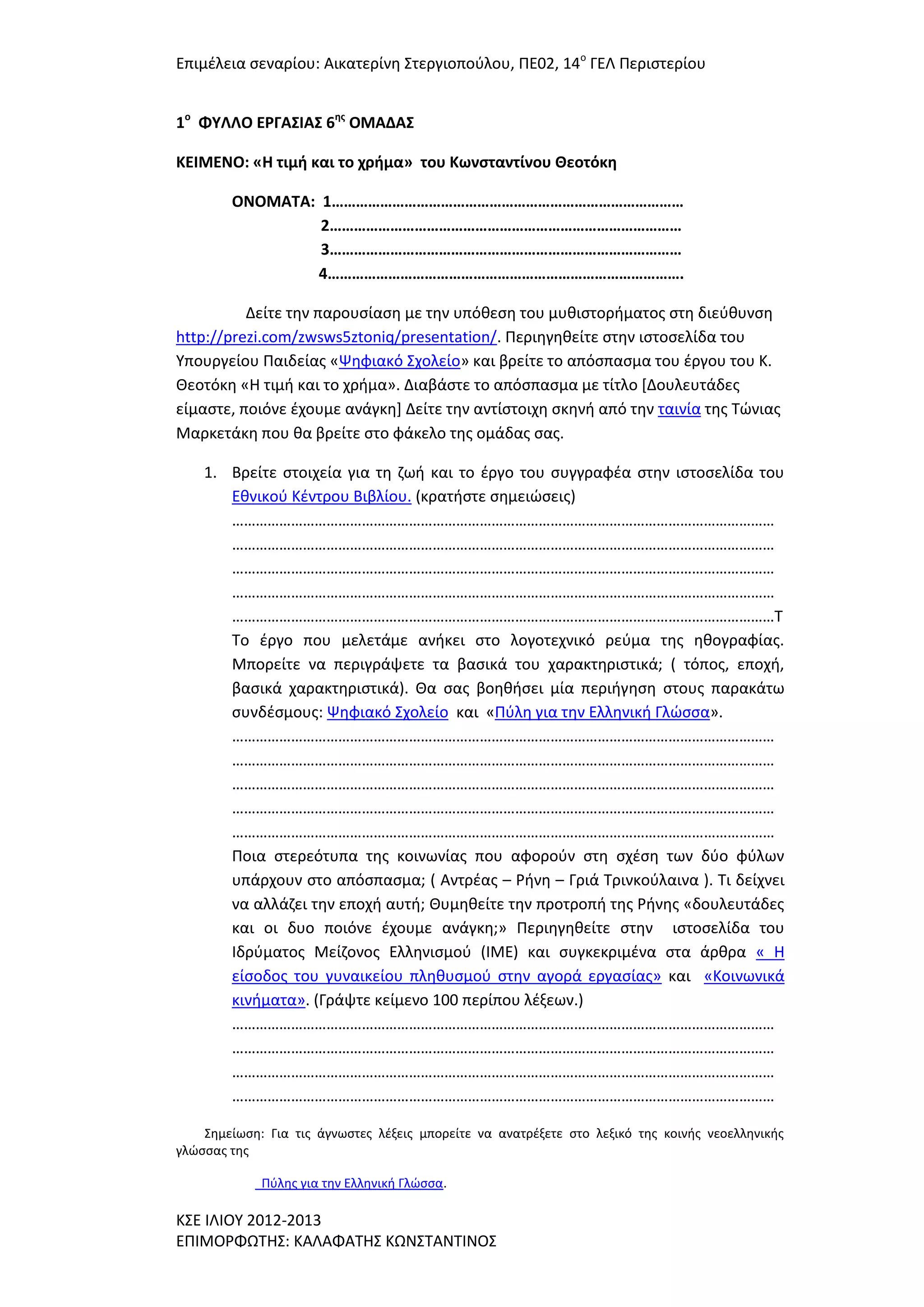 Επιμζλεια ςεναρίου: Αικατερίνθ ΢τεργιοποφλου, ΠΕ02, 14ο ΓΕΛ Περιςτερίου
1ο ΦΤΛΛΟ ΕΡΓΑ΢ΙΑ΢ 6ησ ΟΜΑΔΑ΢
ΚΕΙΜΕΝΟ: «Η τιμή και το χρήμα» του Κωνςταντίνου Θεοτόκη
ΟΝΟΜΑΣΑ: 1……………………………………………………………………………
2……………………………………………………………………………
3……………………………………………………………………………
4…………………………………………………………………………….
Δείτε τθν παρουςίαςθ με τθν υπόκεςθ του μυκιςτοριματοσ ςτθ διεφκυνςθ
http://prezi.com/zwsws5ztoniq/presentation/. Περιθγθκείτε ςτθν ιςτοςελίδα του
Τπουργείου Παιδείασ «Ψθφιακό ΢χολείο» και βρείτε το απόςπαςμα του ζργου του Κ.
Θεοτόκθ «Η τιμι και το χριμα». Διαβάςτε το απόςπαςμα με τίτλο *Δουλευτάδεσ
είμαςτε, ποιόνε ζχουμε ανάγκθ+ Δείτε τθν αντίςτοιχθ ςκθνι από τθν ταινία τθσ Σϊνιασ
Μαρκετάκθ που κα βρείτε ςτο φάκελο τθσ ομάδασ ςασ.
1. Βρείτε ςτοιχεία για τθ ηωι και το ζργο του ςυγγραφζα ςτθν ιςτοςελίδα του
Εκνικοφ Κζντρου Βιβλίου. (κρατιςτε ςθμειϊςεισ)
…………………………………………………………………………………………………………………………
…………………………………………………………………………………………………………………………
…………………………………………………………………………………………………………………………
…………………………………………………………………………………………………………………………
…………………………………………………………………………………………………………………………Σ
Σο ζργο που μελετάμε ανικει ςτο λογοτεχνικό ρεφμα τθσ θκογραφίασ.
Μπορείτε να περιγράψετε τα βαςικά του χαρακτθριςτικά; ( τόποσ, εποχι,
βαςικά χαρακτθριςτικά). Θα ςασ βοθκιςει μία περιιγθςθ ςτουσ παρακάτω
ςυνδζςμουσ: Ψθφιακό ΢χολείο και «Πφλθ για τθν Ελλθνικι Γλϊςςα».
…………………………………………………………………………………………………………………………
…………………………………………………………………………………………………………………………
…………………………………………………………………………………………………………………………
…………………………………………………………………………………………………………………………
…………………………………………………………………………………………………………………………
Ποια ςτερεότυπα τθσ κοινωνίασ που αφοροφν ςτθ ςχζςθ των δφο φφλων
υπάρχουν ςτο απόςπαςμα; ( Αντρζασ – Ρινθ – Γριά Σρινκοφλαινα ). Σι δείχνει
να αλλάηει τθν εποχι αυτι; Θυμθκείτε τθν προτροπι τθσ Ρινθσ «δουλευτάδεσ
και οι δυο ποιόνε ζχουμε ανάγκθ;» Περιθγθκείτε ςτθν ιςτοςελίδα του
Ιδρφματοσ Μείηονοσ Ελλθνιςμοφ (ΙΜΕ) και ςυγκεκριμζνα ςτα άρκρα « Η
είςοδοσ του γυναικείου πλθκυςμοφ ςτθν αγορά εργαςίασ» και «Κοινωνικά
κινιματα». (Γράψτε κείμενο 100 περίπου λζξεων.)
…………………………………………………………………………………………………………………………
…………………………………………………………………………………………………………………………
…………………………………………………………………………………………………………………………
…………………………………………………………………………………………………………………………
΢θμείωςθ: Για τισ άγνωςτεσ λζξεισ μπορείτε να ανατρζξετε ςτο λεξικό τθσ κοινισ νεοελλθνικισ
γλϊςςασ τθσ
Πφλθσ για τθν Ελλθνικι Γλϊςςα.

Κ΢Ε ΙΛΙΟΤ 2012-2013
ΕΠΙΜΟΡΦΩΣΗ΢: ΚΑΛΑΦΑΣΗ΢ ΚΩΝ΢ΣΑΝΣΙΝΟ΢

 