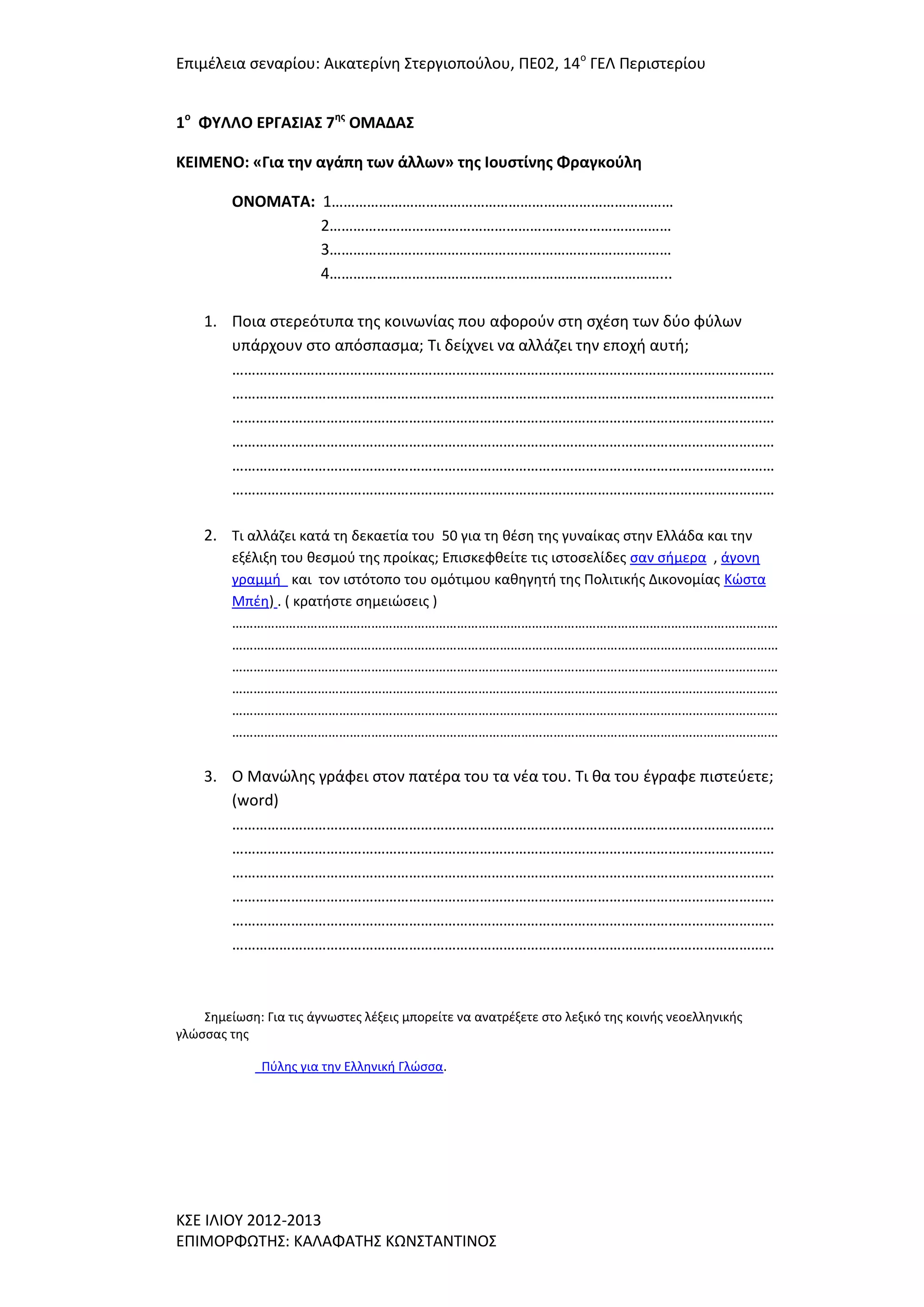 Επιμζλεια ςεναρίου: Αικατερίνθ ΢τεργιοποφλου, ΠΕ02, 14ο ΓΕΛ Περιςτερίου
1ο ΦΤΛΛΟ ΕΡΓΑ΢ΙΑ΢ 7ησ ΟΜΑΔΑ΢
ΚΕΙΜΕΝΟ: «Για την αγάπη των άλλων» τησ Ιουςτίνησ Φραγκοφλη
ΟΝΟΜΑΣΑ: 1……………………………………………………………………………
2……………………………………………………………………………
3……………………………………………………………………………
4…………………………………………………………………………...
1. Ποια ςτερεότυπα τθσ κοινωνίασ που αφοροφν ςτθ ςχζςθ των δφο φφλων
υπάρχουν ςτο απόςπαςμα; Σι δείχνει να αλλάηει τθν εποχι αυτι;
…………………………………………………………………………………………………………………………
…………………………………………………………………………………………………………………………
…………………………………………………………………………………………………………………………
…………………………………………………………………………………………………………………………
…………………………………………………………………………………………………………………………
…………………………………………………………………………………………………………………………
2. Σι αλλάηει κατά τθ δεκαετία του 50 για τθ κζςθ τθσ γυναίκασ ςτθν Ελλάδα και τθν
εξζλιξθ του κεςμοφ τθσ προίκασ; Επιςκεφκείτε τισ ιςτοςελίδεσ ςαν ςιμερα , άγονθ
γραμμι και τον ιςτότοπο του ομότιμου κακθγθτι τθσ Πολιτικισ Δικονομίασ Κϊςτα
Μπζθ) . ( κρατιςτε ςθμειϊςεισ )
………………………………………………………………………………………………………………………………………
………………………………………………………………………………………………………………………………………
………………………………………………………………………………………………………………………………………
………………………………………………………………………………………………………………………………………
………………………………………………………………………………………………………………………………………
………………………………………………………………………………………………………………………………………

3. Ο Μανϊλθσ γράφει ςτον πατζρα του τα νζα του. Σι κα του ζγραφε πιςτεφετε;
(word)
…………………………………………………………………………………………………………………………
…………………………………………………………………………………………………………………………
…………………………………………………………………………………………………………………………
…………………………………………………………………………………………………………………………
…………………………………………………………………………………………………………………………
…………………………………………………………………………………………………………………………

΢θμείωςθ: Για τισ άγνωςτεσ λζξεισ μπορείτε να ανατρζξετε ςτο λεξικό τθσ κοινισ νεοελλθνικισ
γλϊςςασ τθσ
Πφλθσ για τθν Ελλθνικι Γλϊςςα.

Κ΢Ε ΙΛΙΟΤ 2012-2013
ΕΠΙΜΟΡΦΩΣΗ΢: ΚΑΛΑΦΑΣΗ΢ ΚΩΝ΢ΣΑΝΣΙΝΟ΢

 