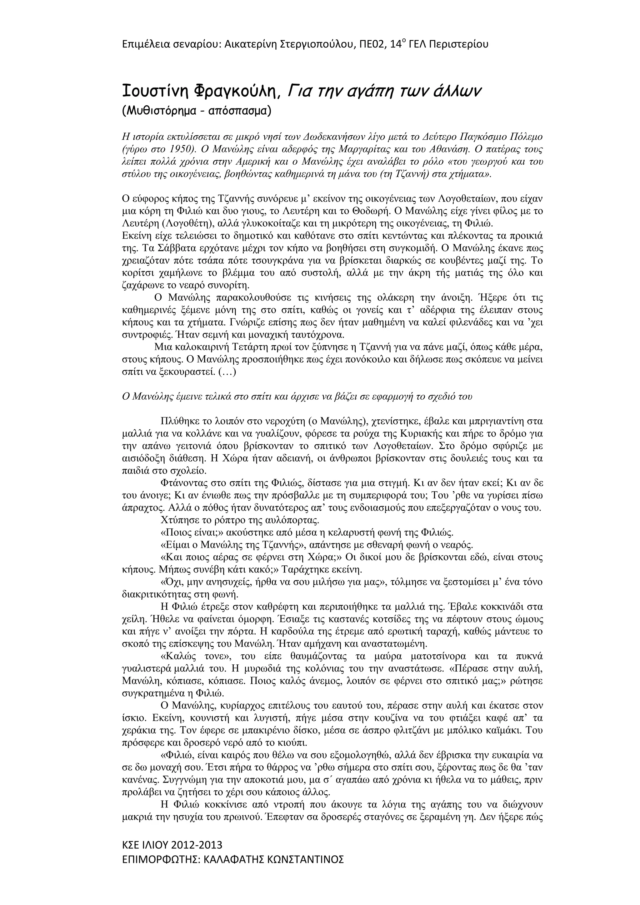 Επιμζλεια ςεναρίου: Αικατερίνθ ΢τεργιοποφλου, ΠΕ02, 14ο ΓΕΛ Περιςτερίου

Ιουστίμη Φραγκούλη, Για τημ αγάπη τωμ άλλωμ
(Μυθιστόρημα - απόσπασμα)

Η ηζηορία εθησιίζζεηαη ζε κηθρό λεζί ηωλ Δωδεθαλήζωλ ιίγο κεηά ηο Δεύηερο Παγθόζκηο Πόιεκο
(γύρω ζηο 1950). Ο Μαλώιες είλαη αδερθός ηες Μαργαρίηας θαη ηοσ Αζαλάζε. Ο παηέρας ηοσς
ιείπεη ποιιά τρόληα ζηελ Ακερηθή θαη ο Μαλώιες έτεη αλαιάβεη ηο ρόιο «ηοσ γεωργού θαη ηοσ
ζηύιοσ ηες οηθογέλεηας, βοεζώληας θαζεκερηλά ηε κάλα ηοσ (ηε Τδαλλή) ζηα τηήκαηα».
Ο εύθνξνο θήπνο ηεο Τδαλλήο ζπλόξεπε κ’ εθείλνλ ηεο νηθνγέλεηαο ησλ Λνγνζεηαίσλ, πνπ είραλ
κηα θόξε ηε Φηιηώ θαη δπν γηνπο, ην Λεπηέξε θαη ην Θνδσξή. Ο Μαλώιεο είρε γίλεη θίινο κε ην
Λεπηέξε (Λνγνζέηε), αιιά γιπθνθνίηαδε θαη ηε κηθξόηεξε ηεο νηθνγέλεηαο, ηε Φηιηώ.
Εθείλε είρε ηειεηώζεη ην δεκνηηθό θαη θαζόηαλε ζην ζπίηη θεληώληαο θαη πιέθνληαο ηα πξνηθηά
ηεο. Τα Σάββαηα εξρόηαλε κέρξη ηνλ θήπν λα βνεζήζεη ζηε ζπγθνκηδή. Ο Μαλώιεο έθαλε πσο
ρξεηαδόηαλ πόηε ηζάπα πόηε ηζνπγθξάλα γηα λα βξίζθεηαη δηαξθώο ζε θνπβέληεο καδί ηεο. Τν
θνξίηζη ρακήισλε ην βιέκκα ηνπ από ζπζηνιή, αιιά κε ηελ άθξε ηήο καηηάο ηεο όιν θαη
δαράξσλε ην λεαξό ζπλνξίηε.
Ο Μαλώιεο παξαθνινπζνύζε ηηο θηλήζεηο ηεο νιάθεξε ηελ άλνημε. Ήμεξε όηη ηηο
θαζεκεξηλέο μέκελε κόλε ηεο ζην ζπίηη, θαζώο νη γνλείο θαη η’ αδέξθηα ηεο έιεηπαλ ζηνπο
θήπνπο θαη ηα ρηήκαηα. Γλώξηδε επίζεο πσο δελ ήηαλ καζεκέλε λα θαιεί θηιελάδεο θαη λα ’ρεη
ζπληξνθηέο. Ήηαλ ζεκλή θαη κνλαρηθή ηαπηόρξνλα.
Μηα θαινθαηξηλή Τεηάξηε πξσί ηνλ μύπλεζε ε Τδαλλή γηα λα πάλε καδί, όπσο θάζε κέξα,
ζηνπο θήπνπο. Ο Μαλώιεο πξνζπνηήζεθε πσο έρεη πνλόθνηιν θαη δήισζε πσο ζθόπεπε λα κείλεη
ζπίηη λα μεθνπξαζηεί. (…)
Ο Μαλώιες έκεηλε ηειηθά ζηο ζπίηη θαη άρτηζε λα βάδεη ζε εθαρκογή ηο ζτεδηό ηοσ
Πιύζεθε ην ινηπόλ ζην λεξνρύηε (ν Μαλώιεο), ρηελίζηεθε, έβαιε θαη κπξηγηαληίλε ζηα
καιιηά γηα λα θνιιάλε θαη λα γπαιίδνπλ, θόξεζε ηα ξνύρα ηεο Κπξηαθήο θαη πήξε ην δξόκν γηα
ηελ απάλσ γεηηνληά όπνπ βξίζθνληαλ ην ζπηηηθό ησλ Λνγνζεηαίσλ. Σην δξόκν ζθύξηδε κε
αηζηόδνμε δηάζεζε. Η Χώξα ήηαλ αδεηαλή, νη άλζξσπνη βξίζθνληαλ ζηηο δνπιεηέο ηνπο θαη ηα
παηδηά ζην ζρνιείν.
Φηάλνληαο ζην ζπίηη ηεο Φηιηώο, δίζηαζε γηα κηα ζηηγκή. Κη αλ δελ ήηαλ εθεί; Κη αλ δε
ηνπ άλνηγε; Κη αλ έλησζε πσο ηελ πξόζβαιιε κε ηε ζπκπεξηθνξά ηνπ; Τνπ ’ξζε λα γπξίζεη πίζσ
άπξαρηνο. Αιιά ν πόζνο ήηαλ δπλαηόηεξνο απ’ ηνπο ελδνηαζκνύο πνπ επεμεξγαδόηαλ ν λνπο ηνπ.
Χηύπεζε ην ξόπηξν ηεο απιόπνξηαο.
«Πνηνο είλαη;» αθνύζηεθε από κέζα ε θειαξπζηή θσλή ηεο Φηιηώο.
«Είκαη ν Μαλώιεο ηεο Τδαλλήο», απάληεζε κε ζζελαξή θσλή ν λεαξόο.
«Καη πνηνο αέξαο ζε θέξλεη ζηε Χώξα;» Οη δηθνί κνπ δε βξίζθνληαη εδώ, είλαη ζηνπο
θήπνπο. Μήπσο ζπλέβε θάηη θαθό;» Ταξάρηεθε εθείλε.
«Όρη, κελ αλεζπρείο, ήξζα λα ζνπ κηιήζσ γηα καο», ηόικεζε λα μεζηνκίζεη κ’ έλα ηόλν
δηαθξηηηθόηεηαο ζηε θσλή.
Η Φηιηώ έηξεμε ζηνλ θαζξέθηε θαη πεξηπνηήζεθε ηα καιιηά ηεο. Έβαιε θνθθηλάδη ζηα
ρείιε. Ήζειε λα θαίλεηαη όκνξθε. Έζηαμε ηηο θαζηαλέο θνηζίδεο ηεο λα πέθηνπλ ζηνπο ώκνπο
θαη πήγε λ’ αλνίμεη ηελ πόξηα. Η θαξδνύια ηεο έηξεκε από εξσηηθή ηαξαρή, θαζώο κάληεπε ην
ζθνπό ηεο επίζθεςεο ηνπ Μαλώιε. Ήηαλ ακήραλε θαη αλαζηαησκέλε.
«Καιώο ηνλε», ηνπ είπε ζαπκάδνληαο ηα καύξα καηνηζίλνξα θαη ηα ππθλά
γπαιηζηεξά καιιηά ηνπ. Η κπξσδηά ηεο θνιόληαο ηνπ ηελ αλαζηάησζε. «Πέξαζε ζηελ απιή,
Μαλώιε, θόπηαζε, θόπηαζε. Πνηνο θαιόο άλεκνο, ινηπόλ ζε θέξλεη ζην ζπηηηθό καο;» ξώηεζε
ζπγθξαηεκέλα ε Φηιηώ.
Ο Μαλώιεο, θπξίαξρνο επηηέινπο ηνπ εαπηνύ ηνπ, πέξαζε ζηελ απιή θαη έθαηζε ζηνλ
ίζθην. Εθείλε, θνπληζηή θαη ιπγηζηή, πήγε κέζα ζηελ θνπδίλα λα ηνπ θηηάμεη θαθέ απ’ ηα
ρεξάθηα ηεο. Τνλ έθεξε ζε κπαθηξέλην δίζθν, κέζα ζε άζπξν θιηηδάλη κε κπόιηθν θατκάθη. Τνπ
πξόζθεξε θαη δξνζεξό λεξό από ην θηνύπη.
«Φηιηώ, είλαη θαηξόο πνπ ζέισ λα ζνπ εμνκνινγεζώ, αιιά δελ έβξηζθα ηελ επθαηξία λα
ζε δσ κνλαρή ζνπ. Έηζη πήξα ην ζάξξνο λα ’ξζσ ζήκεξα ζην ζπίηη ζνπ, μέξνληαο πσο δε ζα ’ηαλ
θαλέλαο. Σπγγλώκε γηα ηελ απνθνηηά κνπ, κα ζ΄ αγαπάσ από ρξόληα θη ήζεια λα ην κάζεηο, πξηλ
πξνιάβεη λα δεηήζεη ην ρέξη ζνπ θάπνηνο άιινο.
Η Φηιηώ θνθθίληζε από ληξνπή πνπ άθνπγε ηα ιόγηα ηεο αγάπεο ηνπ λα δηώρλνπλ
καθξηά ηελ εζπρία ηνπ πξσηλνύ. Έπεθηαλ ζα δξνζεξέο ζηαγόλεο ζε μεξακέλε γε. Δελ ήμεξε πώο

Κ΢Ε ΙΛΙΟΤ 2012-2013
ΕΠΙΜΟΡΦΩΣΗ΢: ΚΑΛΑΦΑΣΗ΢ ΚΩΝ΢ΣΑΝΣΙΝΟ΢

 