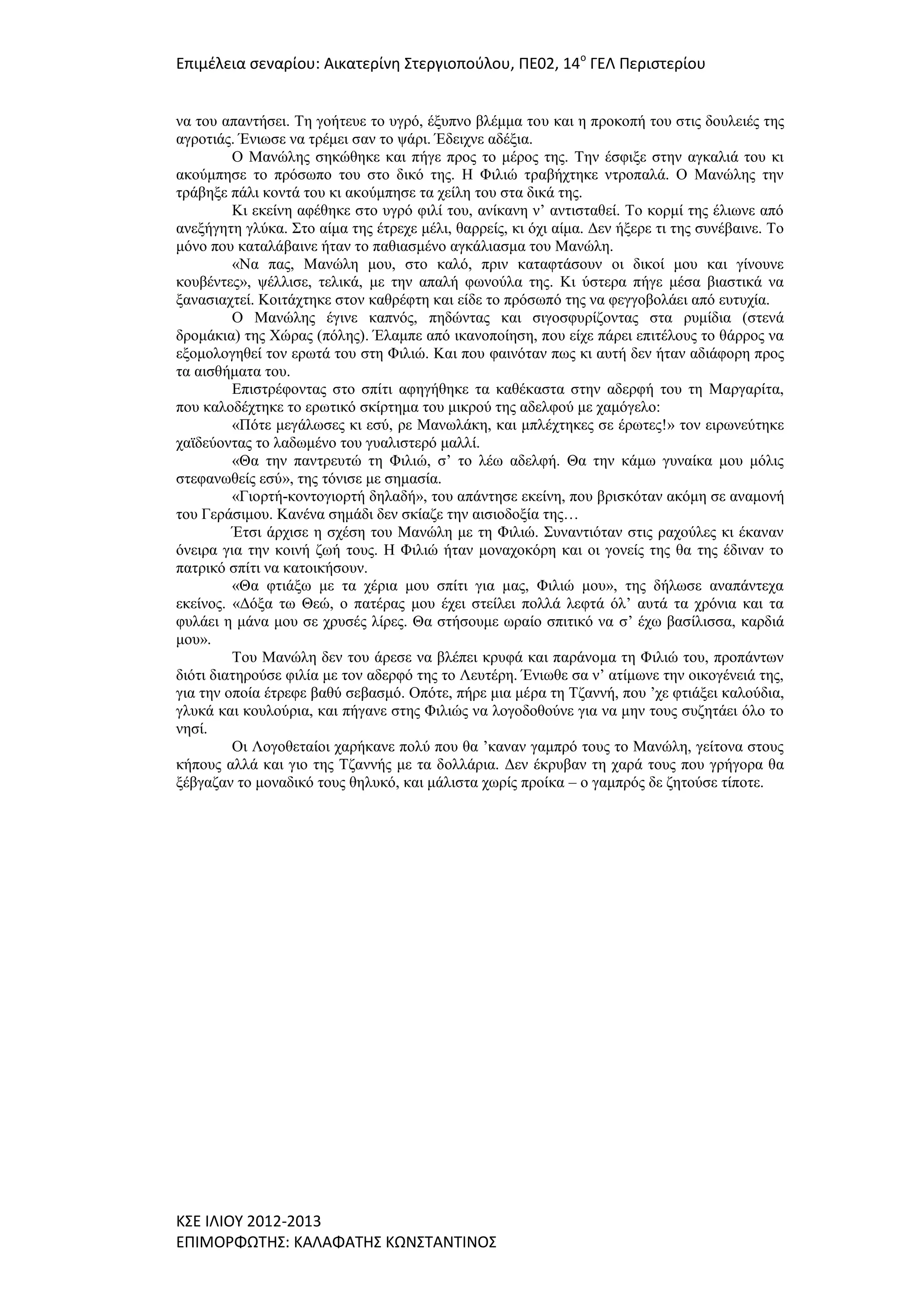 Επιμζλεια ςεναρίου: Αικατερίνθ ΢τεργιοποφλου, ΠΕ02, 14ο ΓΕΛ Περιςτερίου
λα ηνπ απαληήζεη. Τε γνήηεπε ην πγξό, έμππλν βιέκκα ηνπ θαη ε πξνθνπή ηνπ ζηηο δνπιεηέο ηεο
αγξνηηάο. Έλησζε λα ηξέκεη ζαλ ην ςάξη. Έδεηρλε αδέμηα.
Ο Μαλώιεο ζεθώζεθε θαη πήγε πξνο ην κέξνο ηεο. Τελ έζθημε ζηελ αγθαιηά ηνπ θη
αθνύκπεζε ην πξόζσπν ηνπ ζην δηθό ηεο. Η Φηιηώ ηξαβήρηεθε ληξνπαιά. Ο Μαλώιεο ηελ
ηξάβεμε πάιη θνληά ηνπ θη αθνύκπεζε ηα ρείιε ηνπ ζηα δηθά ηεο.
Κη εθείλε αθέζεθε ζην πγξό θηιί ηνπ, αλίθαλε λ’ αληηζηαζεί. Τν θνξκί ηεο έιησλε από
αλεμήγεηε γιύθα. Σην αίκα ηεο έηξερε κέιη, ζαξξείο, θη όρη αίκα. Δελ ήμεξε ηη ηεο ζπλέβαηλε. Τν
κόλν πνπ θαηαιάβαηλε ήηαλ ην παζηαζκέλν αγθάιηαζκα ηνπ Μαλώιε.
«Να παο, Μαλώιε κνπ, ζην θαιό, πξηλ θαηαθηάζνπλ νη δηθνί κνπ θαη γίλνπλε
θνπβέληεο», ςέιιηζε, ηειηθά, κε ηελ απαιή θσλνύια ηεο. Κη ύζηεξα πήγε κέζα βηαζηηθά λα
μαλαζηαρηεί. Κνηηάρηεθε ζηνλ θαζξέθηε θαη είδε ην πξόζσπό ηεο λα θεγγνβνιάεη από επηπρία.
Ο Μαλώιεο έγηλε θαπλόο, πεδώληαο θαη ζηγνζθπξίδνληαο ζηα ξπκίδηα (ζηελά
δξνκάθηα) ηεο Χώξαο (πόιεο). Έιακπε από ηθαλνπνίεζε, πνπ είρε πάξεη επηηέινπο ην ζάξξνο λα
εμνκνινγεζεί ηνλ εξσηά ηνπ ζηε Φηιηώ. Καη πνπ θαηλόηαλ πσο θη απηή δελ ήηαλ αδηάθνξε πξνο
ηα αηζζήκαηα ηνπ.
Επηζηξέθνληαο ζην ζπίηη αθεγήζεθε ηα θαζέθαζηα ζηελ αδεξθή ηνπ ηε Μαξγαξίηα,
πνπ θαινδέρηεθε ην εξσηηθό ζθίξηεκα ηνπ κηθξνύ ηεο αδειθνύ κε ρακόγειν:
«Πόηε κεγάισζεο θη εζύ, ξε Μαλσιάθε, θαη κπιέρηεθεο ζε έξσηεο!» ηνλ εηξσλεύηεθε
ρατδεύνληαο ην ιαδσκέλν ηνπ γπαιηζηεξό καιιί.
«Θα ηελ παληξεπηώ ηε Φηιηώ, ζ’ ην ιέσ αδειθή. Θα ηελ θάκσ γπλαίθα κνπ κόιηο
ζηεθαλσζείο εζύ», ηεο ηόληζε κε ζεκαζία.
«Γηνξηή-θνληνγηνξηή δειαδή», ηνπ απάληεζε εθείλε, πνπ βξηζθόηαλ αθόκε ζε αλακνλή
ηνπ Γεξάζηκνπ. Καλέλα ζεκάδη δελ ζθίαδε ηελ αηζηνδνμία ηεο…
Έηζη άξρηζε ε ζρέζε ηνπ Μαλώιε κε ηε Φηιηώ. Σπλαληηόηαλ ζηηο ξαρνύιεο θη έθαλαλ
όλεηξα γηα ηελ θνηλή δσή ηνπο. Η Φηιηώ ήηαλ κνλαρνθόξε θαη νη γνλείο ηεο ζα ηεο έδηλαλ ην
παηξηθό ζπίηη λα θαηνηθήζνπλ.
«Θα θηηάμσ κε ηα ρέξηα κνπ ζπίηη γηα καο, Φηιηώ κνπ», ηεο δήισζε αλαπάληερα
εθείλνο. «Δόμα ησ Θεώ, ν παηέξαο κνπ έρεη ζηείιεη πνιιά ιεθηά όι’ απηά ηα ρξόληα θαη ηα
θπιάεη ε κάλα κνπ ζε ρξπζέο ιίξεο. Θα ζηήζνπκε σξαίν ζπηηηθό λα ζ’ έρσ βαζίιηζζα, θαξδηά
κνπ».
Τνπ Μαλώιε δελ ηνπ άξεζε λα βιέπεη θξπθά θαη παξάλνκα ηε Φηιηώ ηνπ, πξνπάλησλ
δηόηη δηαηεξνύζε θηιία κε ηνλ αδεξθό ηεο ην Λεπηέξε. Έλησζε ζα λ’ αηίκσλε ηελ νηθνγέλεηά ηεο,
γηα ηελ νπνία έηξεθε βαζύ ζεβαζκό. Οπόηε, πήξε κηα κέξα ηε Τδαλλή, πνπ ’ρε θηηάμεη θαινύδηα,
γιπθά θαη θνπινύξηα, θαη πήγαλε ζηεο Φηιηώο λα ινγνδνζνύλε γηα λα κελ ηνπο ζπδεηάεη όιν ην
λεζί.
Οη Λνγνζεηαίνη ραξήθαλε πνιύ πνπ ζα ’θαλαλ γακπξό ηνπο ην Μαλώιε, γείηνλα ζηνπο
θήπνπο αιιά θαη γην ηεο Τδαλλήο κε ηα δνιιάξηα. Δελ έθξπβαλ ηε ραξά ηνπο πνπ γξήγνξα ζα
μέβγαδαλ ην κνλαδηθό ηνπο ζειπθό, θαη κάιηζηα ρσξίο πξνίθα – ν γακπξόο δε δεηνύζε ηίπνηε.

Κ΢Ε ΙΛΙΟΤ 2012-2013
ΕΠΙΜΟΡΦΩΣΗ΢: ΚΑΛΑΦΑΣΗ΢ ΚΩΝ΢ΣΑΝΣΙΝΟ΢

 