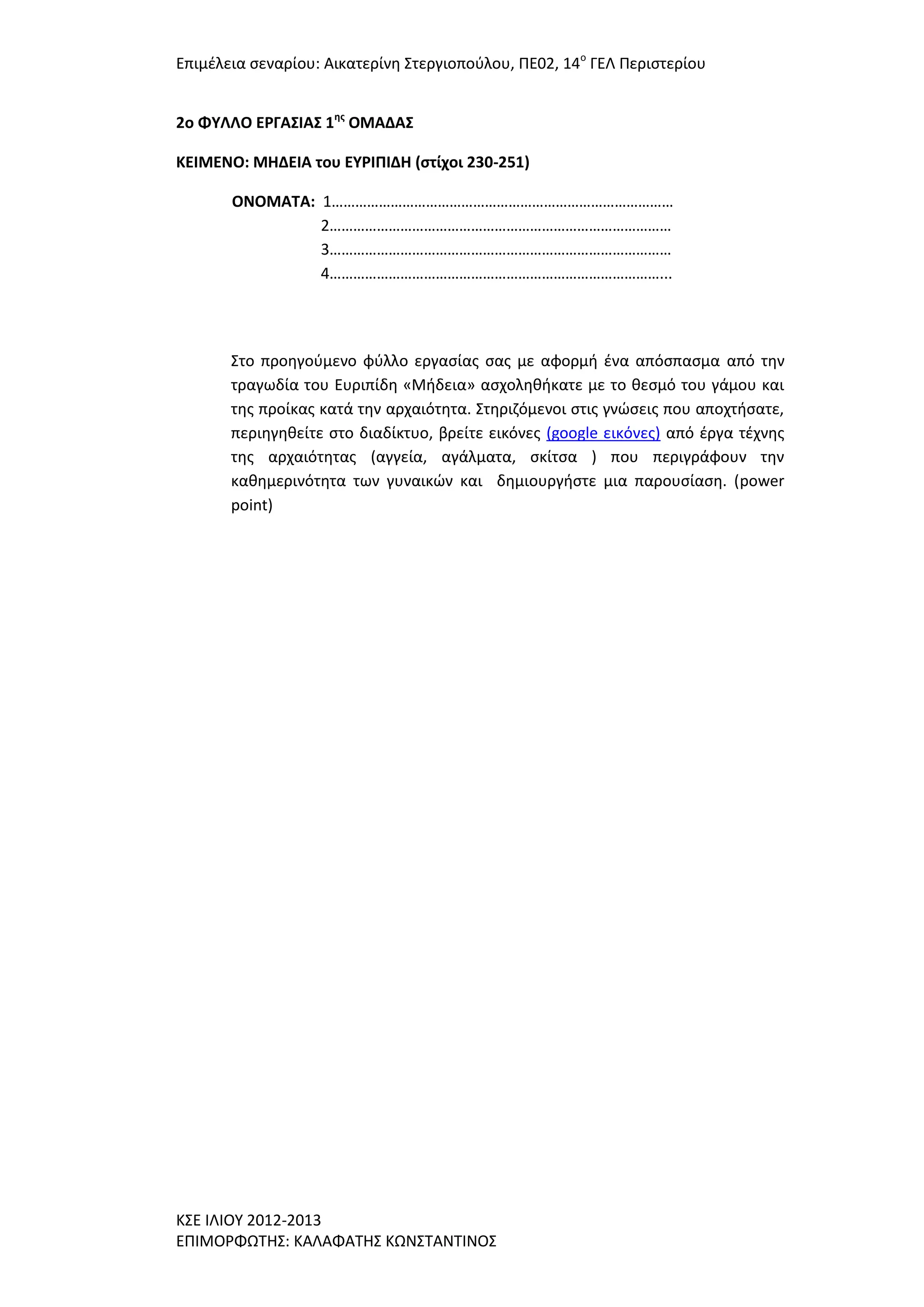 Επιμζλεια ςεναρίου: Αικατερίνθ ΢τεργιοποφλου, ΠΕ02, 14ο ΓΕΛ Περιςτερίου
2o ΦΤΛΛΟ ΕΡΓΑ΢ΙΑ΢ 1ησ ΟΜΑΔΑ΢
ΚΕΙΜΕΝΟ: ΜΗΔΕΙΑ του ΕΤΡΙΠΙΔΗ (ςτίχοι 230-251)
ΟΝΟΜΑΣΑ: 1……………………………………………………………………………
2……………………………………………………………………………
3……………………………………………………………………………
4…………………………………………………………………………...

΢το προθγοφμενο φφλλο εργαςίασ ςασ με αφορμι ζνα απόςπαςμα από τθν
τραγωδία του Ευριπίδθ «Μιδεια» αςχολθκικατε με το κεςμό του γάμου και
τθσ προίκασ κατά τθν αρχαιότθτα. ΢τθριηόμενοι ςτισ γνϊςεισ που αποχτιςατε,
περιθγθκείτε ςτο διαδίκτυο, βρείτε εικόνεσ (google εικόνεσ) από ζργα τζχνθσ
τθσ αρχαιότθτασ (αγγεία, αγάλματα, ςκίτςα ) που περιγράφουν τθν
κακθμερινότθτα των γυναικϊν και δθμιουργιςτε μια παρουςίαςθ. (power
point)

Κ΢Ε ΙΛΙΟΤ 2012-2013
ΕΠΙΜΟΡΦΩΣΗ΢: ΚΑΛΑΦΑΣΗ΢ ΚΩΝ΢ΣΑΝΣΙΝΟ΢

 