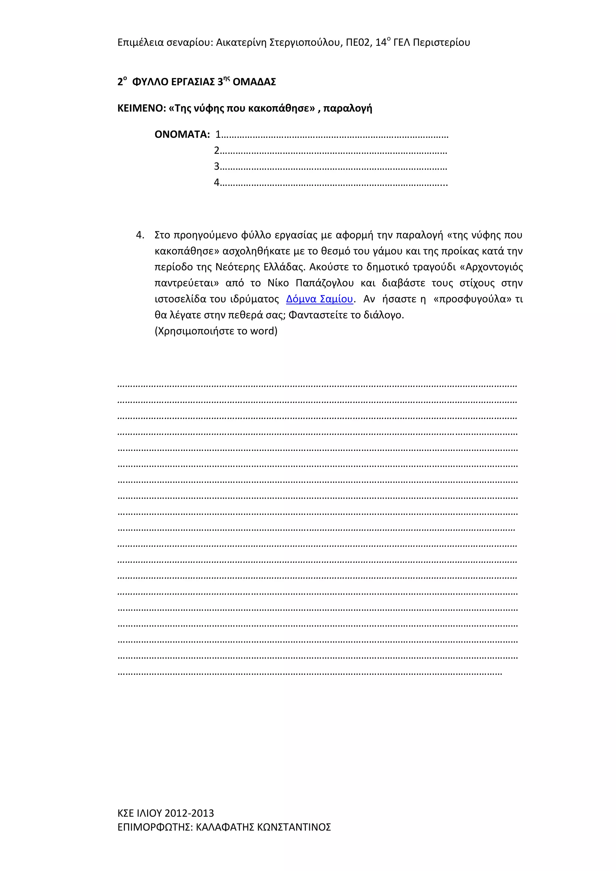 Επιμζλεια ςεναρίου: Αικατερίνθ ΢τεργιοποφλου, ΠΕ02, 14ο ΓΕΛ Περιςτερίου
2ο ΦΤΛΛΟ ΕΡΓΑ΢ΙΑ΢ 3ησ ΟΜΑΔΑ΢
ΚΕΙΜΕΝΟ: «Σησ νφφησ που κακοπάθηςε» , παραλογή
ΟΝΟΜΑΣΑ: 1……………………………………………………………………………
2……………………………………………………………………………
3……………………………………………………………………………
4…………………………………………………………………………...

4. ΢το προθγοφμενο φφλλο εργαςίασ με αφορμι τθν παραλογι «τθσ νφφθσ που
κακοπάκθςε» αςχολθκικατε με το κεςμό του γάμου και τθσ προίκασ κατά τθν
περίοδο τθσ Νεότερθσ Ελλάδασ. Ακοφςτε το δθμοτικό τραγοφδι «Αρχοντογιόσ
παντρεφεται» από το Νίκο Παπάηογλου και διαβάςτε τουσ ςτίχουσ ςτθν
ιςτοςελίδα του ιδρφματοσ Δόμνα ΢αμίου. Αν ιςαςτε θ «προςφυγοφλα» τι
κα λζγατε ςτθν πεκερά ςασ; Φανταςτείτε το διάλογο.
(Χρθςιμοποιιςτε το word)

………………………………………………………………………………………………………………………………………
………………………………………………………………………………………………………………………………………
………………………………………………………………………………………………………………………………………
………………………………………………………………………………………………………………………………………
………………………………………………………………………………………………………………………………………
………………………………………………………………………………………………………………………………………
………………………………………………………………………………………………………………………………………
………………………………………………………………………………………………………………………………………
………………………………………………………………………………………………………………………………………
………………………………………………………………..……………………………………………………………………
………………………………………………………………………………………………………………………………………
………………………………………………………………………………………………………………………………………
………………………………………………………………………………………………………………………………………
………………………………………………………………………………………………………………………………………
………………………………………………………………………………………………………………………………………
………………………………………………………………………………………………………………………………………
………………………………………………………………………………………………………………………………………
………………………………………………………………………………………………………………………………………
…………………………………………………………………………………………………………………………………

Κ΢Ε ΙΛΙΟΤ 2012-2013
ΕΠΙΜΟΡΦΩΣΗ΢: ΚΑΛΑΦΑΣΗ΢ ΚΩΝ΢ΣΑΝΣΙΝΟ΢

 