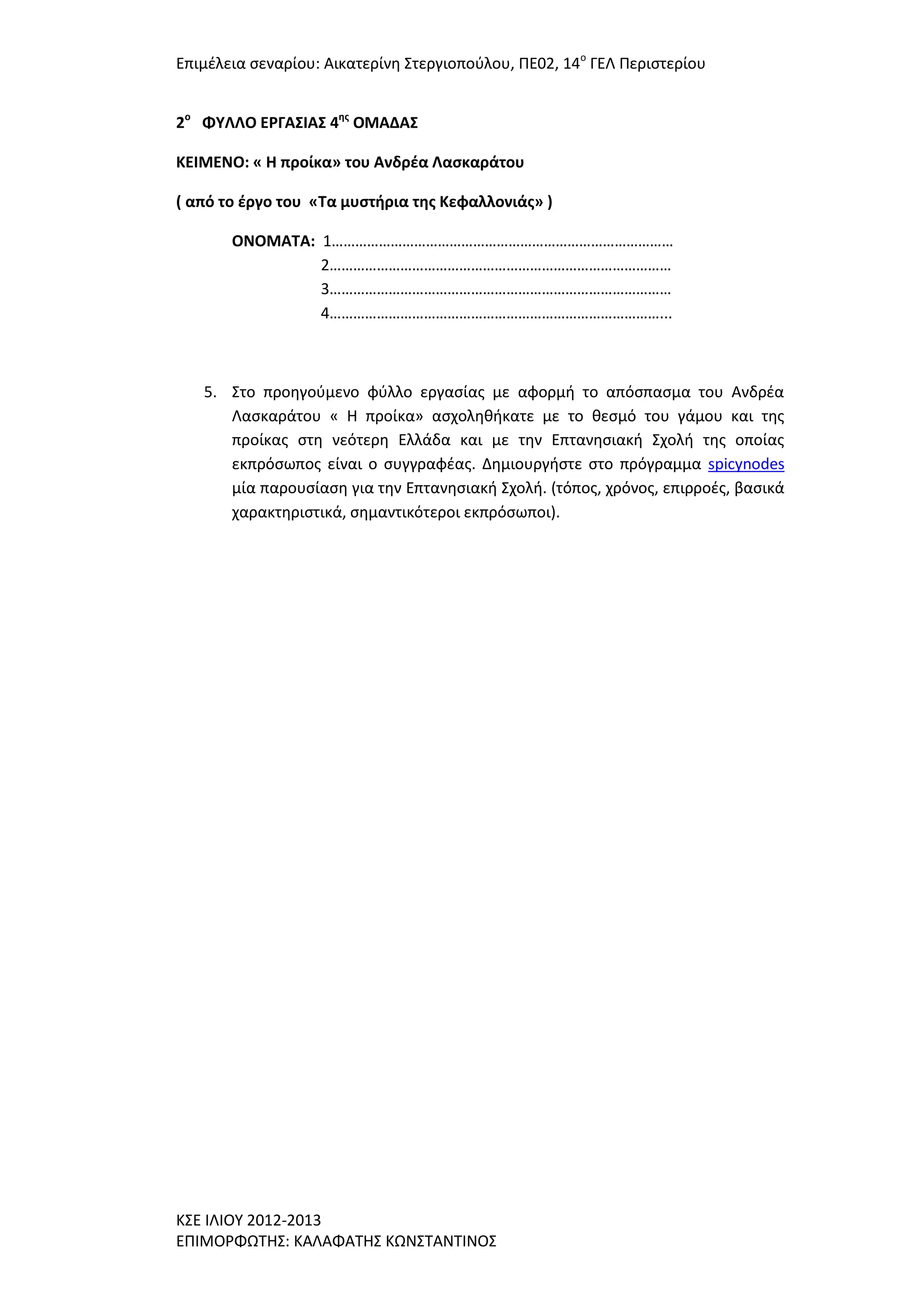 Επιμζλεια ςεναρίου: Αικατερίνθ ΢τεργιοποφλου, ΠΕ02, 14ο ΓΕΛ Περιςτερίου
2ο ΦΤΛΛΟ ΕΡΓΑ΢ΙΑ΢ 4ησ ΟΜΑΔΑ΢
ΚΕΙΜΕΝΟ: « Η προίκα» του Ανδρζα Λαςκαράτου
( από το ζργο του «Σα μυςτήρια τησ Κεφαλλονιάσ» )
ΟΝΟΜΑΣΑ: 1……………………………………………………………………………
2……………………………………………………………………………
3……………………………………………………………………………
4…………………………………………………………………………...

5. ΢το προθγοφμενο φφλλο εργαςίασ με αφορμι το απόςπαςμα του Ανδρζα
Λαςκαράτου « Η προίκα» αςχολθκικατε με το κεςμό του γάμου και τθσ
προίκασ ςτθ νεότερθ Ελλάδα και με τθν Επτανθςιακι ΢χολι τθσ οποίασ
εκπρόςωποσ είναι ο ςυγγραφζασ. Δθμιουργιςτε ςτο πρόγραμμα spicynodes
μία παρουςίαςθ για τθν Επτανθςιακι ΢χολι. (τόποσ, χρόνοσ, επιρροζσ, βαςικά
χαρακτθριςτικά, ςθμαντικότεροι εκπρόςωποι).

Κ΢Ε ΙΛΙΟΤ 2012-2013
ΕΠΙΜΟΡΦΩΣΗ΢: ΚΑΛΑΦΑΣΗ΢ ΚΩΝ΢ΣΑΝΣΙΝΟ΢

 