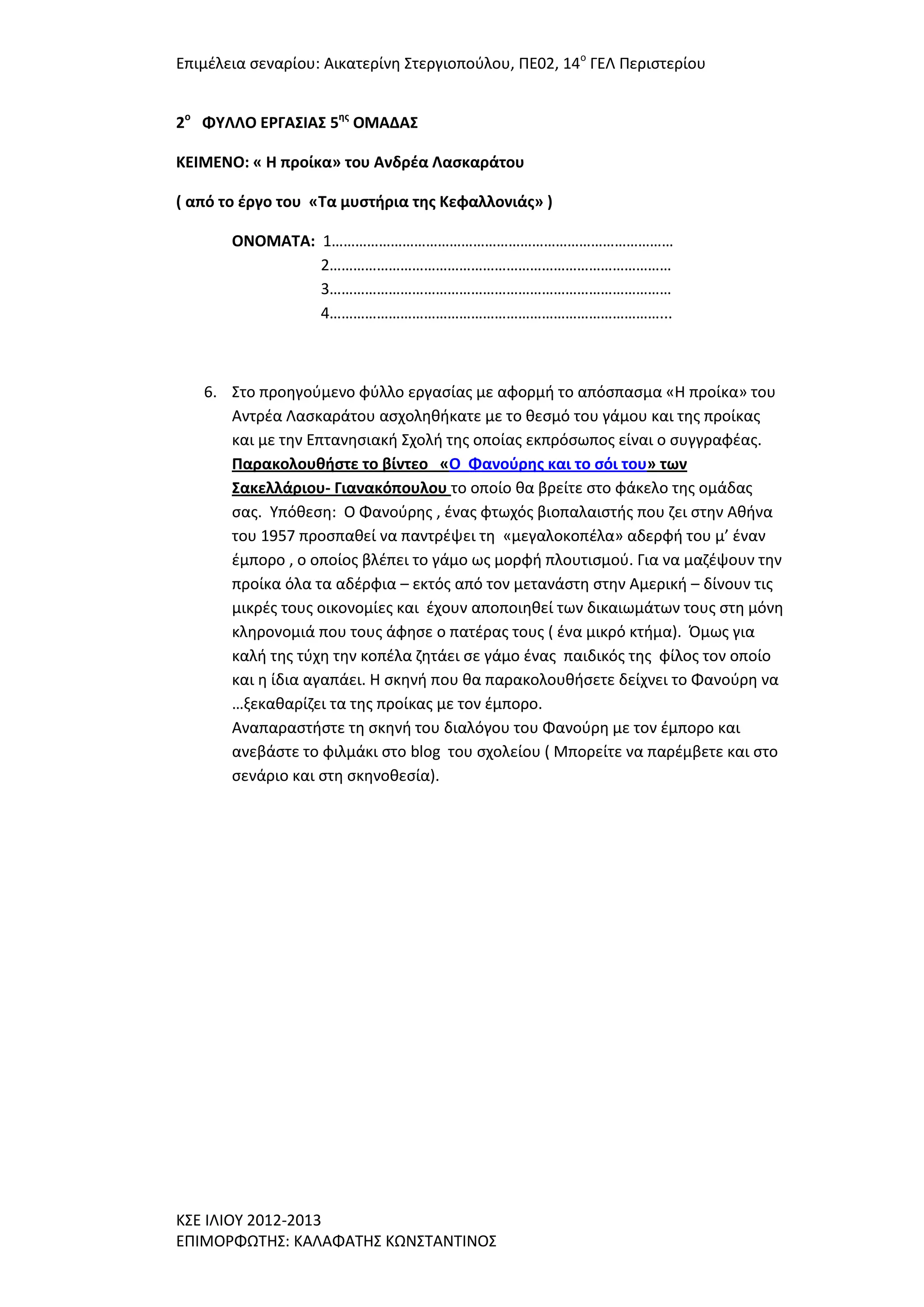 Επιμζλεια ςεναρίου: Αικατερίνθ ΢τεργιοποφλου, ΠΕ02, 14ο ΓΕΛ Περιςτερίου
2ο ΦΤΛΛΟ ΕΡΓΑ΢ΙΑ΢ 5ησ ΟΜΑΔΑ΢
ΚΕΙΜΕΝΟ: « Η προίκα» του Ανδρζα Λαςκαράτου
( από το ζργο του «Σα μυςτήρια τησ Κεφαλλονιάσ» )
ΟΝΟΜΑΣΑ: 1……………………………………………………………………………
2……………………………………………………………………………
3……………………………………………………………………………
4…………………………………………………………………………...

6. ΢το προθγοφμενο φφλλο εργαςίασ με αφορμι το απόςπαςμα «Η προίκα» του
Αντρζα Λαςκαράτου αςχολθκικατε με το κεςμό του γάμου και τθσ προίκασ
και με τθν Επτανθςιακι ΢χολι τθσ οποίασ εκπρόςωποσ είναι ο ςυγγραφζασ.
Παρακολουθήςτε το βίντεο «Ο Φανοφρησ και το ςόι του» των
΢ακελλάριου- Γιανακόπουλου το οποίο κα βρείτε ςτο φάκελο τθσ ομάδασ
ςασ. Τπόκεςθ: Ο Φανοφρθσ , ζνασ φτωχόσ βιοπαλαιςτισ που ηει ςτθν Ακινα
του 1957 προςπακεί να παντρζψει τθ «μεγαλοκοπζλα» αδερφι του μ’ ζναν
ζμπορο , ο οποίοσ βλζπει το γάμο ωσ μορφι πλουτιςμοφ. Για να μαηζψουν τθν
προίκα όλα τα αδζρφια – εκτόσ από τον μετανάςτθ ςτθν Αμερικι – δίνουν τισ
μικρζσ τουσ οικονομίεσ και ζχουν αποποιθκεί των δικαιωμάτων τουσ ςτθ μόνθ
κλθρονομιά που τουσ άφθςε ο πατζρασ τουσ ( ζνα μικρό κτιμα). Όμωσ για
καλι τθσ τφχθ τθν κοπζλα ηθτάει ςε γάμο ζνασ παιδικόσ τθσ φίλοσ τον οποίο
και θ ίδια αγαπάει. Η ςκθνι που κα παρακολουκιςετε δείχνει το Φανοφρθ να
…ξεκακαρίηει τα τθσ προίκασ με τον ζμπορο.
Αναπαραςτιςτε τθ ςκθνι του διαλόγου του Φανοφρθ με τον ζμπορο και
ανεβάςτε το φιλμάκι ςτο blog του ςχολείου ( Μπορείτε να παρζμβετε και ςτο
ςενάριο και ςτθ ςκθνοκεςία).

Κ΢Ε ΙΛΙΟΤ 2012-2013
ΕΠΙΜΟΡΦΩΣΗ΢: ΚΑΛΑΦΑΣΗ΢ ΚΩΝ΢ΣΑΝΣΙΝΟ΢

 