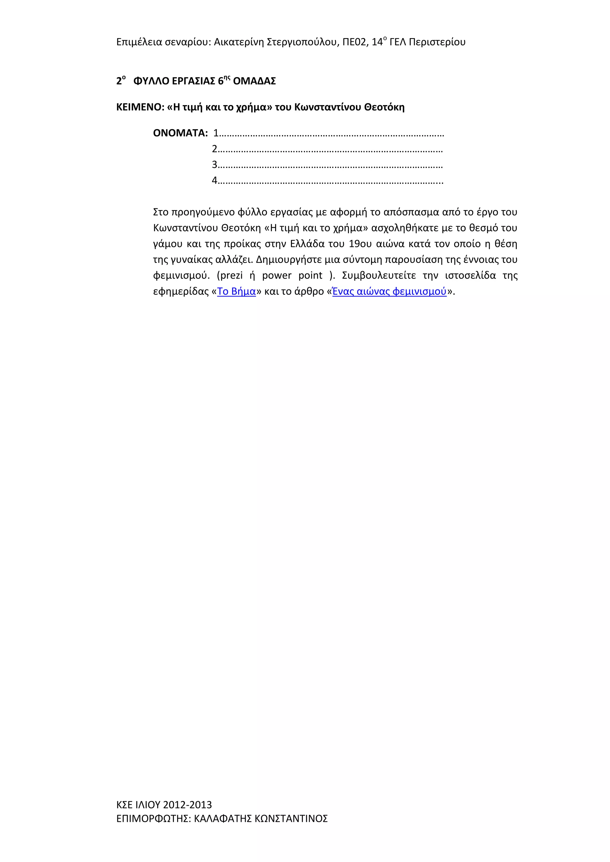 Επιμζλεια ςεναρίου: Αικατερίνθ ΢τεργιοποφλου, ΠΕ02, 14ο ΓΕΛ Περιςτερίου
2ο ΦΤΛΛΟ ΕΡΓΑ΢ΙΑ΢ 6ησ ΟΜΑΔΑ΢
ΚΕΙΜΕΝΟ: «Η τιμή και το χρήμα» του Κωνςταντίνου Θεοτόκη
ΟΝΟΜΑΣΑ: 1……………………………………………………………………………
2……………………………………………………………………………
3……………………………………………………………………………
4…………………………………………………………………………...
΢το προθγοφμενο φφλλο εργαςίασ με αφορμι το απόςπαςμα από το ζργο του
Κωνςταντίνου Θεοτόκθ «Η τιμι και το χριμα» αςχολθκικατε με το κεςμό του
γάμου και τθσ προίκασ ςτθν Ελλάδα του 19ου αιϊνα κατά τον οποίο θ κζςθ
τθσ γυναίκασ αλλάηει. Δθμιουργιςτε μια ςφντομθ παρουςίαςθ τθσ ζννοιασ του
φεμινιςμοφ. (prezi ι power point ). ΢υμβουλευτείτε τθν ιςτοςελίδα τθσ
εφθμερίδασ «Σο Βιμα» και το άρκρο «Ζνασ αιϊνασ φεμινιςμοφ».

Κ΢Ε ΙΛΙΟΤ 2012-2013
ΕΠΙΜΟΡΦΩΣΗ΢: ΚΑΛΑΦΑΣΗ΢ ΚΩΝ΢ΣΑΝΣΙΝΟ΢

 
