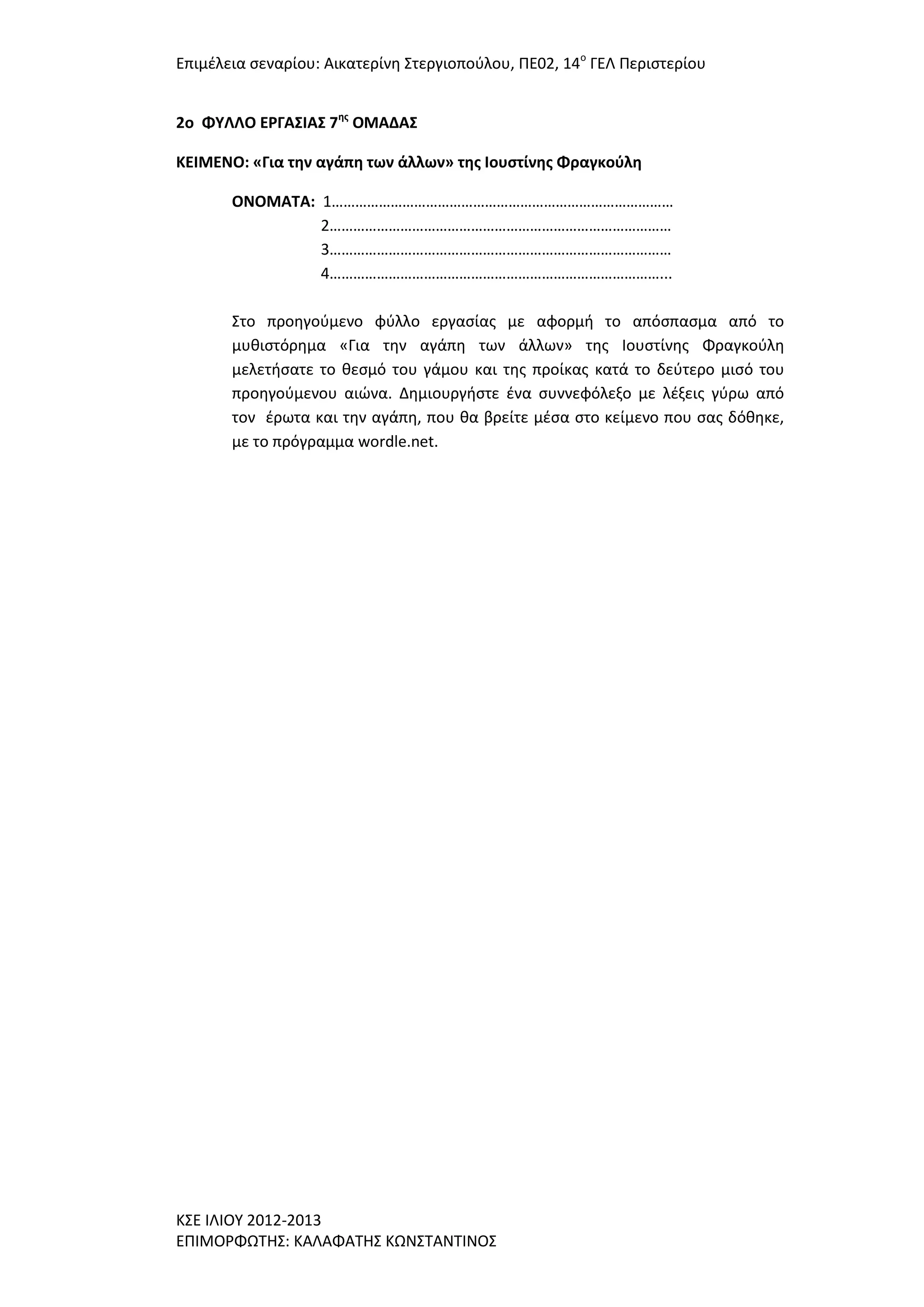 Επιμζλεια ςεναρίου: Αικατερίνθ ΢τεργιοποφλου, ΠΕ02, 14ο ΓΕΛ Περιςτερίου
2o ΦΤΛΛΟ ΕΡΓΑ΢ΙΑ΢ 7ησ ΟΜΑΔΑ΢
ΚΕΙΜΕΝΟ: «Για την αγάπη των άλλων» τησ Ιουςτίνησ Φραγκοφλη
ΟΝΟΜΑΣΑ: 1……………………………………………………………………………
2……………………………………………………………………………
3……………………………………………………………………………
4…………………………………………………………………………...
΢το προθγοφμενο φφλλο εργαςίασ με αφορμι το απόςπαςμα από το
μυκιςτόρθμα «Για τθν αγάπθ των άλλων» τθσ Ιουςτίνθσ Φραγκοφλθ
μελετιςατε το κεςμό του γάμου και τθσ προίκασ κατά το δεφτερο μιςό του
προθγοφμενου αιϊνα. Δθμιουργιςτε ζνα ςυννεφόλεξο με λζξεισ γφρω από
τον ζρωτα και τθν αγάπθ, που κα βρείτε μζςα ςτο κείμενο που ςασ δόκθκε,
με το πρόγραμμα wordle.net.

Κ΢Ε ΙΛΙΟΤ 2012-2013
ΕΠΙΜΟΡΦΩΣΗ΢: ΚΑΛΑΦΑΣΗ΢ ΚΩΝ΢ΣΑΝΣΙΝΟ΢

 