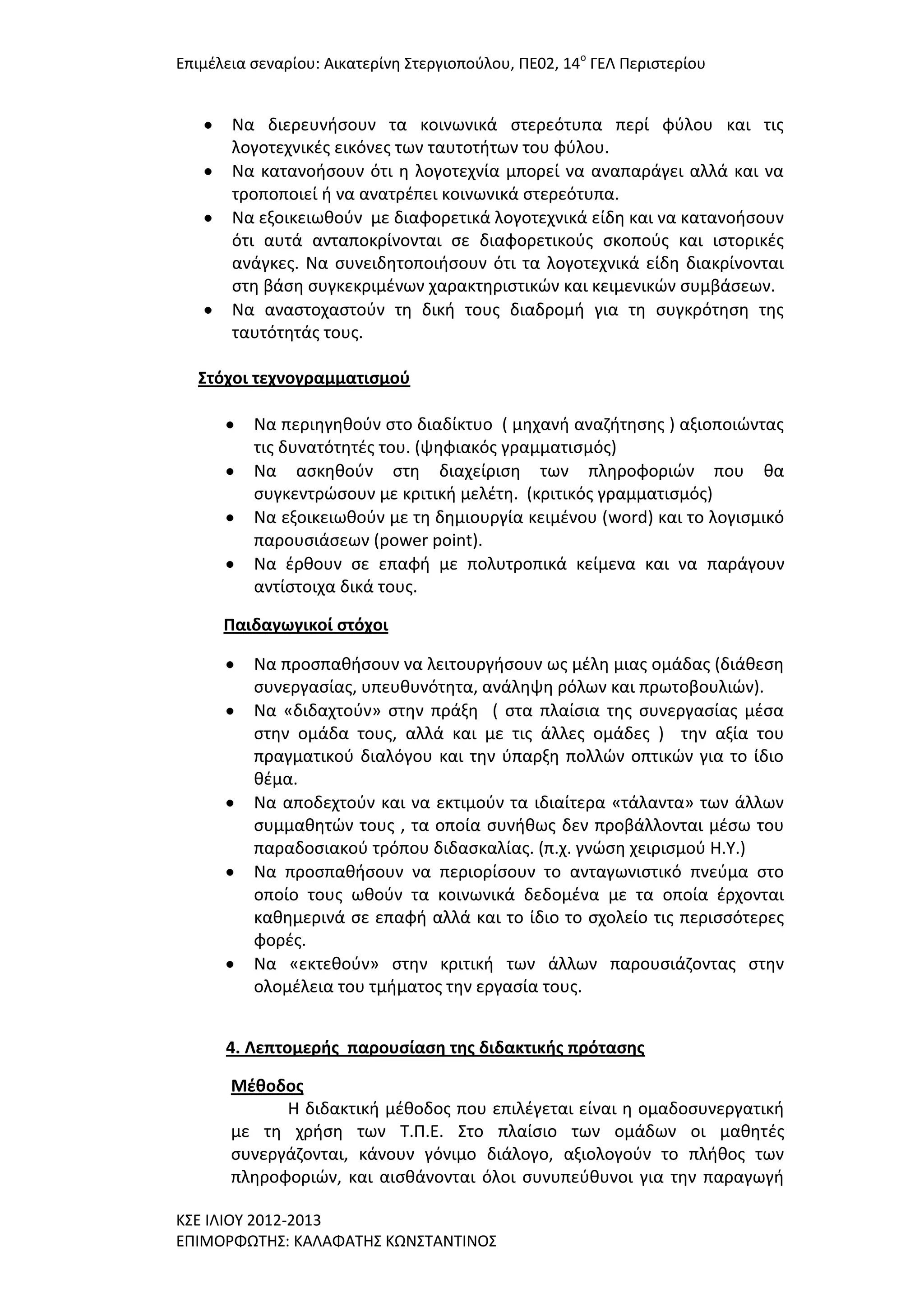 Επιμζλεια ςεναρίου: Αικατερίνθ ΢τεργιοποφλου, ΠΕ02, 14ο ΓΕΛ Περιςτερίου

Να διερευνιςουν τα κοινωνικά ςτερεότυπα περί φφλου και τισ
λογοτεχνικζσ εικόνεσ των ταυτοτιτων του φφλου.
Να κατανοιςουν ότι θ λογοτεχνία μπορεί να αναπαράγει αλλά και να
τροποποιεί ι να ανατρζπει κοινωνικά ςτερεότυπα.
Να εξοικειωκοφν με διαφορετικά λογοτεχνικά είδθ και να κατανοιςουν
ότι αυτά ανταποκρίνονται ςε διαφορετικοφσ ςκοποφσ και ιςτορικζσ
ανάγκεσ. Να ςυνειδθτοποιιςουν ότι τα λογοτεχνικά είδθ διακρίνονται
ςτθ βάςθ ςυγκεκριμζνων χαρακτθριςτικϊν και κειμενικϊν ςυμβάςεων.
Να αναςτοχαςτοφν τθ δικι τουσ διαδρομι για τθ ςυγκρότθςθ τθσ
ταυτότθτάσ τουσ.
΢τόχοι τεχνογραμματιςμοφ
Να περιθγθκοφν ςτο διαδίκτυο ( μθχανι αναηιτθςθσ ) αξιοποιϊντασ
τισ δυνατότθτζσ του. (ψθφιακόσ γραμματιςμόσ)
Να αςκθκοφν ςτθ διαχείριςθ των πλθροφοριϊν που κα
ςυγκεντρϊςουν με κριτικι μελζτθ. (κριτικόσ γραμματιςμόσ)
Να εξοικειωκοφν με τθ δθμιουργία κειμζνου (word) και το λογιςμικό
παρουςιάςεων (power point).
Να ζρκουν ςε επαφι με πολυτροπικά κείμενα και να παράγουν
αντίςτοιχα δικά τουσ.
Παιδαγωγικοί ςτόχοι
Να προςπακιςουν να λειτουργιςουν ωσ μζλθ μιασ ομάδασ (διάκεςθ
ςυνεργαςίασ, υπευκυνότθτα, ανάλθψθ ρόλων και πρωτοβουλιϊν).
Να «διδαχτοφν» ςτθν πράξθ ( ςτα πλαίςια τθσ ςυνεργαςίασ μζςα
ςτθν ομάδα τουσ, αλλά και με τισ άλλεσ ομάδεσ ) τθν αξία του
πραγματικοφ διαλόγου και τθν φπαρξθ πολλϊν οπτικϊν για το ίδιο
κζμα.
Να αποδεχτοφν και να εκτιμοφν τα ιδιαίτερα «τάλαντα» των άλλων
ςυμμακθτϊν τουσ , τα οποία ςυνικωσ δεν προβάλλονται μζςω του
παραδοςιακοφ τρόπου διδαςκαλίασ. (π.χ. γνϊςθ χειριςμοφ Η.Τ.)
Να προςπακιςουν να περιορίςουν το ανταγωνιςτικό πνεφμα ςτο
οποίο τουσ ωκοφν τα κοινωνικά δεδομζνα με τα οποία ζρχονται
κακθμερινά ςε επαφι αλλά και το ίδιο το ςχολείο τισ περιςςότερεσ
φορζσ.
Να «εκτεκοφν» ςτθν κριτικι των άλλων παρουςιάηοντασ ςτθν
ολομζλεια του τμιματοσ τθν εργαςία τουσ.
4. Λεπτομερήσ παρουςίαςη τησ διδακτικήσ πρόταςησ
Μζθοδοσ
Η διδακτικι μζκοδοσ που επιλζγεται είναι θ ομαδοςυνεργατικι
με τθ χριςθ των Σ.Π.Ε. ΢το πλαίςιο των ομάδων οι μακθτζσ
ςυνεργάηονται, κάνουν γόνιμο διάλογο, αξιολογοφν το πλικοσ των
πλθροφοριϊν, και αιςκάνονται όλοι ςυνυπεφκυνοι για τθν παραγωγι
Κ΢Ε ΙΛΙΟΤ 2012-2013
ΕΠΙΜΟΡΦΩΣΗ΢: ΚΑΛΑΦΑΣΗ΢ ΚΩΝ΢ΣΑΝΣΙΝΟ΢

 