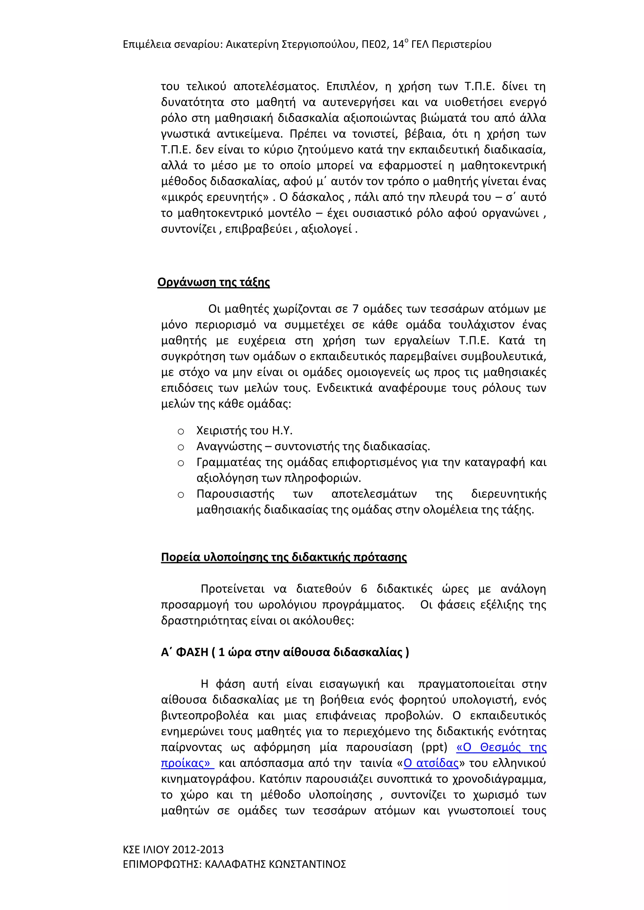 Επιμζλεια ςεναρίου: Αικατερίνθ ΢τεργιοποφλου, ΠΕ02, 14ο ΓΕΛ Περιςτερίου

του τελικοφ αποτελζςματοσ. Επιπλζον, θ χριςθ των Σ.Π.Ε. δίνει τθ
δυνατότθτα ςτο μακθτι να αυτενεργιςει και να υιοκετιςει ενεργό
ρόλο ςτθ μακθςιακι διδαςκαλία αξιοποιϊντασ βιϊματά του από άλλα
γνωςτικά αντικείμενα. Πρζπει να τονιςτεί, βζβαια, ότι θ χριςθ των
Σ.Π.Ε. δεν είναι το κφριο ηθτοφμενο κατά τθν εκπαιδευτικι διαδικαςία,
αλλά το μζςο με το οποίο μπορεί να εφαρμοςτεί θ μακθτοκεντρικι
μζκοδοσ διδαςκαλίασ, αφοφ μϋ αυτόν τον τρόπο ο μακθτισ γίνεται ζνασ
«μικρόσ ερευνθτισ» . Ο δάςκαλοσ , πάλι από τθν πλευρά του – ςϋ αυτό
το μακθτοκεντρικό μοντζλο – ζχει ουςιαςτικό ρόλο αφοφ οργανϊνει ,
ςυντονίηει , επιβραβεφει , αξιολογεί .

Οργάνωςη τησ τάξησ
Οι μακθτζσ χωρίηονται ςε 7 ομάδεσ των τεςςάρων ατόμων με
μόνο περιοριςμό να ςυμμετζχει ςε κάκε ομάδα τουλάχιςτον ζνασ
μακθτισ με ευχζρεια ςτθ χριςθ των εργαλείων Σ.Π.Ε. Κατά τθ
ςυγκρότθςθ των ομάδων ο εκπαιδευτικόσ παρεμβαίνει ςυμβουλευτικά,
με ςτόχο να μθν είναι οι ομάδεσ ομοιογενείσ ωσ προσ τισ μακθςιακζσ
επιδόςεισ των μελϊν τουσ. Ενδεικτικά αναφζρουμε τουσ ρόλουσ των
μελϊν τθσ κάκε ομάδασ:
o Χειριςτισ του Η.Τ.
o Αναγνϊςτθσ – ςυντονιςτισ τθσ διαδικαςίασ.
o Γραμματζασ τθσ ομάδασ επιφορτιςμζνοσ για τθν καταγραφι και
αξιολόγθςθ των πλθροφοριϊν.
o Παρουςιαςτισ των αποτελεςμάτων τθσ διερευνθτικισ
μακθςιακισ διαδικαςίασ τθσ ομάδασ ςτθν ολομζλεια τθσ τάξθσ.

Πορεία υλοποίηςησ τησ διδακτικήσ πρόταςησ
Προτείνεται να διατεκοφν 6 διδακτικζσ ϊρεσ με ανάλογθ
προςαρμογι του ωρολόγιου προγράμματοσ. Οι φάςεισ εξζλιξθσ τθσ
δραςτθριότθτασ είναι οι ακόλουκεσ:
Α΄ ΦΑ΢Η ( 1 ώρα ςτην αίθουςα διδαςκαλίασ )
Η φάςθ αυτι είναι ειςαγωγικι και πραγματοποιείται ςτθν
αίκουςα διδαςκαλίασ με τθ βοικεια ενόσ φορθτοφ υπολογιςτι, ενόσ
βιντεοπροβολζα και μιασ επιφάνειασ προβολϊν. Ο εκπαιδευτικόσ
ενθμερϊνει τουσ μακθτζσ για το περιεχόμενο τθσ διδακτικισ ενότθτασ
παίρνοντασ ωσ αφόρμθςθ μία παρουςίαςθ (ppt) «Ο Θεςμόσ τθσ
προίκασ» και απόςπαςμα από τθν ταινία «Ο ατςίδασ» του ελλθνικοφ
κινθματογράφου. Κατόπιν παρουςιάηει ςυνοπτικά το χρονοδιάγραμμα,
το χϊρο και τθ μζκοδο υλοποίθςθσ , ςυντονίηει το χωριςμό των
μακθτϊν ςε ομάδεσ των τεςςάρων ατόμων και γνωςτοποιεί τουσ
Κ΢Ε ΙΛΙΟΤ 2012-2013
ΕΠΙΜΟΡΦΩΣΗ΢: ΚΑΛΑΦΑΣΗ΢ ΚΩΝ΢ΣΑΝΣΙΝΟ΢

 