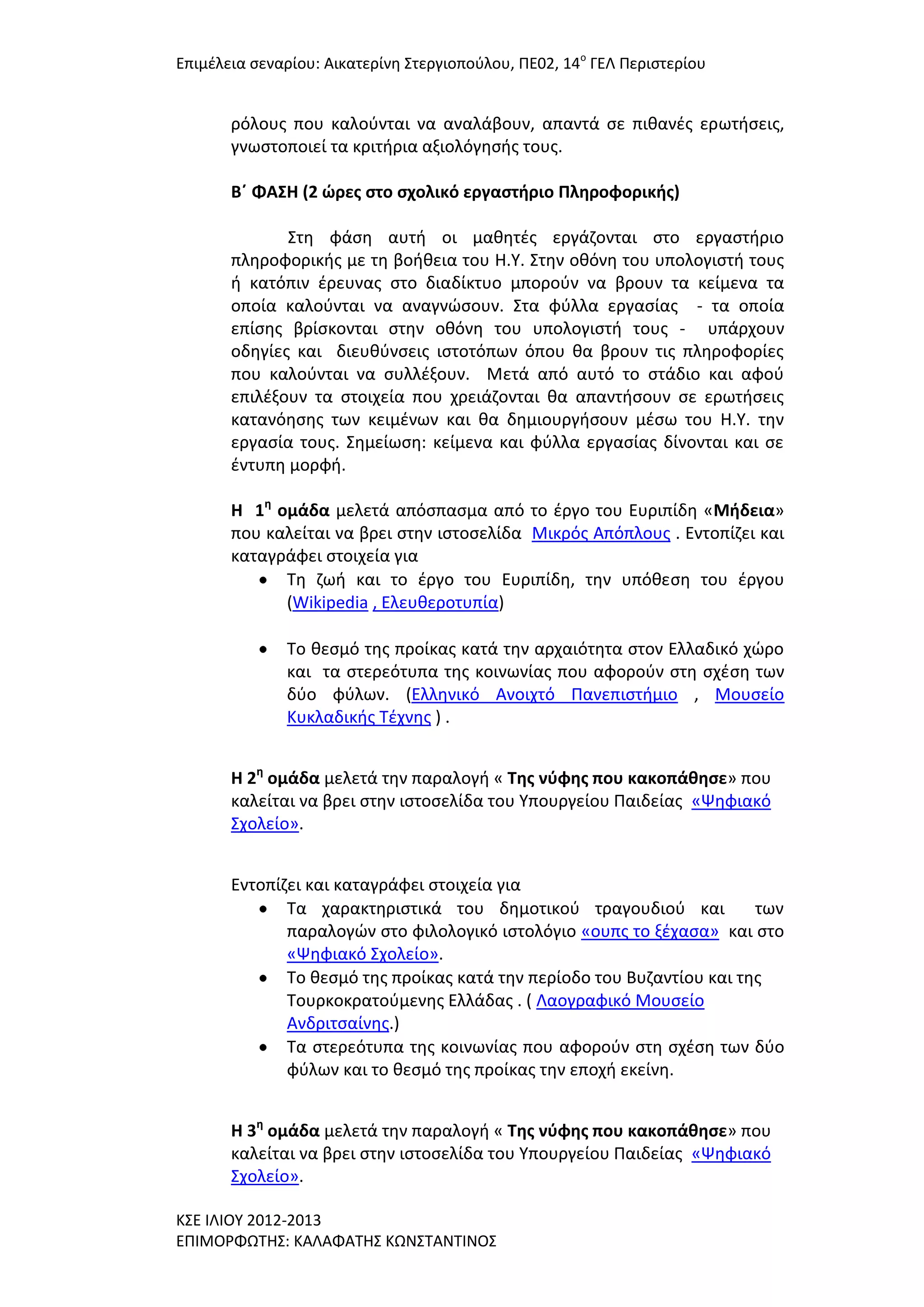 Επιμζλεια ςεναρίου: Αικατερίνθ ΢τεργιοποφλου, ΠΕ02, 14ο ΓΕΛ Περιςτερίου

ρόλουσ που καλοφνται να αναλάβουν, απαντά ςε πικανζσ ερωτιςεισ,
γνωςτοποιεί τα κριτιρια αξιολόγθςισ τουσ.
Β΄ ΦΑ΢Η (2 ώρεσ ςτο ςχολικό εργαςτήριο Πληροφορικήσ)
΢τθ φάςθ αυτι οι μακθτζσ εργάηονται ςτο εργαςτιριο
πλθροφορικισ με τθ βοικεια του Η.Τ. ΢τθν οκόνθ του υπολογιςτι τουσ
ι κατόπιν ζρευνασ ςτο διαδίκτυο μποροφν να βρουν τα κείμενα τα
οποία καλοφνται να αναγνϊςουν. ΢τα φφλλα εργαςίασ - τα οποία
επίςθσ βρίςκονται ςτθν οκόνθ του υπολογιςτι τουσ - υπάρχουν
οδθγίεσ και διευκφνςεισ ιςτοτόπων όπου κα βρουν τισ πλθροφορίεσ
που καλοφνται να ςυλλζξουν. Μετά από αυτό το ςτάδιο και αφοφ
επιλζξουν τα ςτοιχεία που χρειάηονται κα απαντιςουν ςε ερωτιςεισ
κατανόθςθσ των κειμζνων και κα δθμιουργιςουν μζςω του Η.Τ. τθν
εργαςία τουσ. ΢θμείωςθ: κείμενα και φφλλα εργαςίασ δίνονται και ςε
ζντυπθ μορφι.
Η 1η ομάδα μελετά απόςπαςμα από το ζργο του Ευριπίδθ «Μήδεια»
που καλείται να βρει ςτθν ιςτοςελίδα Μικρόσ Απόπλουσ . Εντοπίηει και
καταγράφει ςτοιχεία για
Σθ ηωι και το ζργο του Ευριπίδθ, τθν υπόκεςθ του ζργου
(Wikipedia , Ελευκεροτυπία)
Σο κεςμό τθσ προίκασ κατά τθν αρχαιότθτα ςτον Ελλαδικό χϊρο
και τα ςτερεότυπα τθσ κοινωνίασ που αφοροφν ςτθ ςχζςθ των
δφο φφλων. (Ελλθνικό Ανοιχτό Πανεπιςτιμιο , Μουςείο
Κυκλαδικισ Σζχνθσ ) .
Η 2η ομάδα μελετά τθν παραλογι « Σησ νφφησ που κακοπάθηςε» που
καλείται να βρει ςτθν ιςτοςελίδα του Τπουργείου Παιδείασ «Ψθφιακό
΢χολείο».
Εντοπίηει και καταγράφει ςτοιχεία για
Σα χαρακτθριςτικά του δθμοτικοφ τραγουδιοφ και
των
παραλογϊν ςτο φιλολογικό ιςτολόγιο «ουπσ το ξζχαςα» και ςτο
«Ψθφιακό ΢χολείο».
Σο κεςμό τθσ προίκασ κατά τθν περίοδο του Βυηαντίου και τθσ
Σουρκοκρατοφμενθσ Ελλάδασ . ( Λαογραφικό Μουςείο
Ανδριτςαίνθσ.)
Σα ςτερεότυπα τθσ κοινωνίασ που αφοροφν ςτθ ςχζςθ των δφο
φφλων και το κεςμό τθσ προίκασ τθν εποχι εκείνθ.
Η 3η ομάδα μελετά τθν παραλογι « Σησ νφφησ που κακοπάθηςε» που
καλείται να βρει ςτθν ιςτοςελίδα του Τπουργείου Παιδείασ «Ψθφιακό
΢χολείο».
Κ΢Ε ΙΛΙΟΤ 2012-2013
ΕΠΙΜΟΡΦΩΣΗ΢: ΚΑΛΑΦΑΣΗ΢ ΚΩΝ΢ΣΑΝΣΙΝΟ΢

 