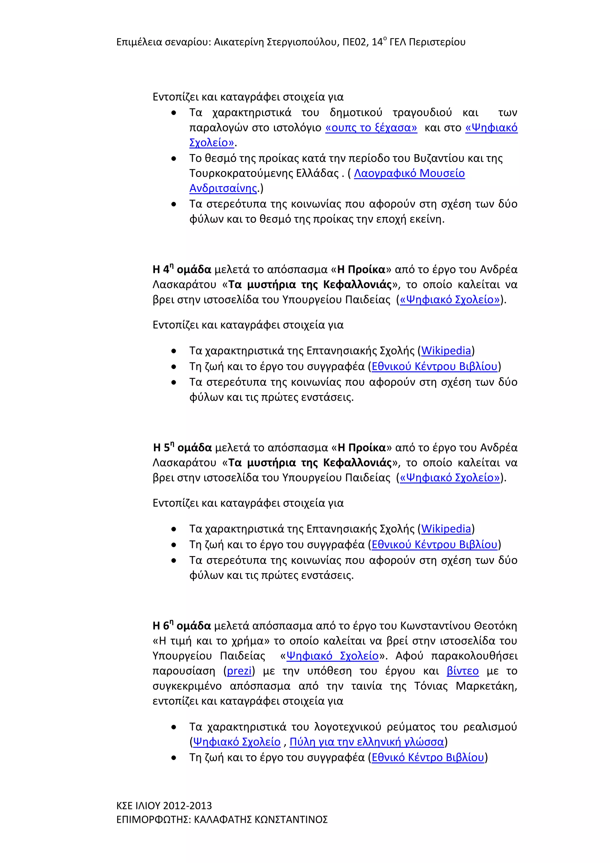 Επιμζλεια ςεναρίου: Αικατερίνθ ΢τεργιοποφλου, ΠΕ02, 14ο ΓΕΛ Περιςτερίου

Εντοπίηει και καταγράφει ςτοιχεία για
Σα χαρακτθριςτικά του δθμοτικοφ τραγουδιοφ και
των
παραλογϊν ςτο ιςτολόγιο «ουπσ το ξζχαςα» και ςτο «Ψθφιακό
΢χολείο».
Σο κεςμό τθσ προίκασ κατά τθν περίοδο του Βυηαντίου και τθσ
Σουρκοκρατοφμενθσ Ελλάδασ . ( Λαογραφικό Μουςείο
Ανδριτςαίνθσ.)
Σα ςτερεότυπα τθσ κοινωνίασ που αφοροφν ςτθ ςχζςθ των δφο
φφλων και το κεςμό τθσ προίκασ τθν εποχι εκείνθ.

Η 4η ομάδα μελετά το απόςπαςμα «Η Προίκα» από το ζργο του Ανδρζα
Λαςκαράτου «Σα μυςτήρια τησ Κεφαλλονιάσ», το οποίο καλείται να
βρει ςτθν ιςτοςελίδα του Τπουργείου Παιδείασ («Ψθφιακό ΢χολείο»).
Εντοπίηει και καταγράφει ςτοιχεία για
Σα χαρακτθριςτικά τθσ Επτανθςιακισ ΢χολισ (Wikipedia)
Σθ ηωι και το ζργο του ςυγγραφζα (Εκνικοφ Κζντρου Βιβλίου)
Σα ςτερεότυπα τθσ κοινωνίασ που αφοροφν ςτθ ςχζςθ των δφο
φφλων και τισ πρϊτεσ ενςτάςεισ.

Η 5η ομάδα μελετά το απόςπαςμα «Η Προίκα» από το ζργο του Ανδρζα
Λαςκαράτου «Σα μυςτήρια τησ Κεφαλλονιάσ», το οποίο καλείται να
βρει ςτθν ιςτοςελίδα του Τπουργείου Παιδείασ («Ψθφιακό ΢χολείο»).
Εντοπίηει και καταγράφει ςτοιχεία για
Σα χαρακτθριςτικά τθσ Επτανθςιακισ ΢χολισ (Wikipedia)
Σθ ηωι και το ζργο του ςυγγραφζα (Εκνικοφ Κζντρου Βιβλίου)
Σα ςτερεότυπα τθσ κοινωνίασ που αφοροφν ςτθ ςχζςθ των δφο
φφλων και τισ πρϊτεσ ενςτάςεισ.

Η 6η ομάδα μελετά απόςπαςμα από το ζργο του Κωνςταντίνου Θεοτόκθ
«Η τιμι και το χριμα» το οποίο καλείται να βρεί ςτθν ιςτοςελίδα του
Τπουργείου Παιδείασ «Ψθφιακό ΢χολείο». Αφοφ παρακολουκιςει
παρουςίαςθ (prezi) με τθν υπόκεςθ του ζργου και βίντεο με το
ςυγκεκριμζνο απόςπαςμα από τθν ταινία τθσ Σόνιασ Μαρκετάκθ,
εντοπίηει και καταγράφει ςτοιχεία για
Σα χαρακτθριςτικά του λογοτεχνικοφ ρεφματοσ του ρεαλιςμοφ
(Ψθφιακό ΢χολείο , Πφλθ για τθν ελλθνικι γλϊςςα)
Σθ ηωι και το ζργο του ςυγγραφζα (Εκνικό Κζντρο Βιβλίου)

Κ΢Ε ΙΛΙΟΤ 2012-2013
ΕΠΙΜΟΡΦΩΣΗ΢: ΚΑΛΑΦΑΣΗ΢ ΚΩΝ΢ΣΑΝΣΙΝΟ΢

 