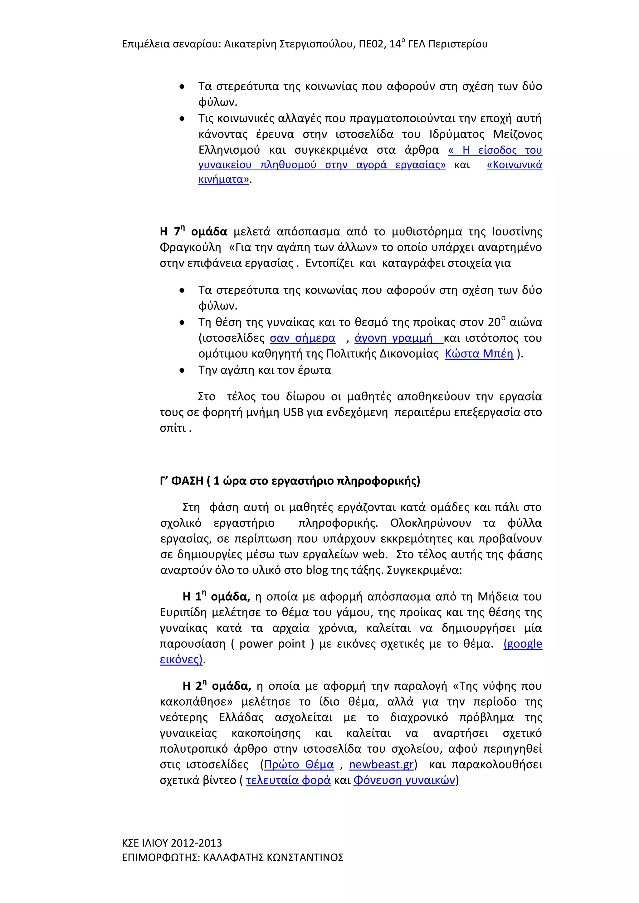 Επιμζλεια ςεναρίου: Αικατερίνθ ΢τεργιοποφλου, ΠΕ02, 14ο ΓΕΛ Περιςτερίου

Σα ςτερεότυπα τθσ κοινωνίασ που αφοροφν ςτθ ςχζςθ των δφο
φφλων.
Σισ κοινωνικζσ αλλαγζσ που πραγματοποιοφνται τθν εποχι αυτι
κάνοντασ ζρευνα ςτθν ιςτοςελίδα του Ιδρφματοσ Μείηονοσ
Ελλθνιςμοφ και ςυγκεκριμζνα ςτα άρκρα « Η είςοδοσ του
γυναικείου πλθκυςμοφ ςτθν αγορά εργαςίασ» και
κινιματα».

«Κοινωνικά

Η 7η ομάδα μελετά απόςπαςμα από το μυκιςτόρθμα τθσ Ιουςτίνθσ
Φραγκοφλθ «Για τθν αγάπθ των άλλων» το οποίο υπάρχει αναρτθμζνο
ςτθν επιφάνεια εργαςίασ . Εντοπίηει και καταγράφει ςτοιχεία για
Σα ςτερεότυπα τθσ κοινωνίασ που αφοροφν ςτθ ςχζςθ των δφο
φφλων.
Σθ κζςθ τθσ γυναίκασ και το κεςμό τθσ προίκασ ςτον 20 ο αιϊνα
(ιςτοςελίδεσ ςαν ςιμερα , άγονθ γραμμι και ιςτότοποσ του
ομότιμου κακθγθτι τθσ Πολιτικισ Δικονομίασ Κϊςτα Μπζθ ).
Σθν αγάπθ και τον ζρωτα
΢το τζλοσ του δίωρου οι μακθτζσ αποκθκεφουν τθν εργαςία
τουσ ςε φορθτι μνιμθ USB για ενδεχόμενθ περαιτζρω επεξεργαςία ςτο
ςπίτι .

Γ’ ΦΑ΢Η ( 1 ώρα ςτο εργαςτήριο πληροφορικήσ)
΢τθ φάςθ αυτι οι μακθτζσ εργάηονται κατά ομάδεσ και πάλι ςτο
ςχολικό εργαςτιριο
πλθροφορικισ. Ολοκλθρϊνουν τα φφλλα
εργαςίασ, ςε περίπτωςθ που υπάρχουν εκκρεμότθτεσ και προβαίνουν
ςε δθμιουργίεσ μζςω των εργαλείων web. ΢το τζλοσ αυτισ τθσ φάςθσ
αναρτοφν όλο το υλικό ςτο blog τθσ τάξθσ. ΢υγκεκριμζνα:
Η 1η ομάδα, θ οποία με αφορμι απόςπαςμα από τθ Μιδεια του
Ευριπίδθ μελζτθςε το κζμα του γάμου, τθσ προίκασ και τθσ κζςθσ τθσ
γυναίκασ κατά τα αρχαία χρόνια, καλείται να δθμιουργιςει μία
παρουςίαςθ ( power point ) με εικόνεσ ςχετικζσ με το κζμα. (google
εικόνεσ).
Η 2η ομάδα, θ οποία με αφορμι τθν παραλογι «Σθσ νφφθσ που
κακοπάκθςε» μελζτθςε το ίδιο κζμα, αλλά για τθν περίοδο τθσ
νεότερθσ Ελλάδασ αςχολείται με το διαχρονικό πρόβλθμα τθσ
γυναικείασ κακοποίθςθσ και καλείται να αναρτιςει ςχετικό
πολυτροπικό άρκρο ςτθν ιςτοςελίδα του ςχολείου, αφοφ περιθγθκεί
ςτισ ιςτοςελίδεσ (Πρϊτο Θζμα , newbeast.gr) και παρακολουκιςει
ςχετικά βίντεο ( τελευταία φορά και Φόνευςθ γυναικϊν)

Κ΢Ε ΙΛΙΟΤ 2012-2013
ΕΠΙΜΟΡΦΩΣΗ΢: ΚΑΛΑΦΑΣΗ΢ ΚΩΝ΢ΣΑΝΣΙΝΟ΢

 
