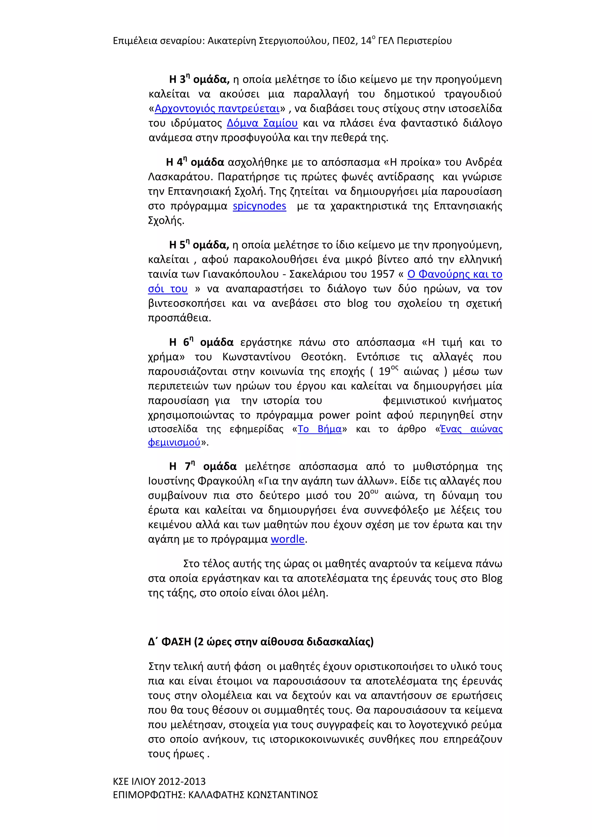 Επιμζλεια ςεναρίου: Αικατερίνθ ΢τεργιοποφλου, ΠΕ02, 14ο ΓΕΛ Περιςτερίου

Η 3η ομάδα, θ οποία μελζτθςε το ίδιο κείμενο με τθν προθγοφμενθ
καλείται να ακοφςει μια παραλλαγι του δθμοτικοφ τραγουδιοφ
«Αρχοντογιόσ παντρεφεται» , να διαβάςει τουσ ςτίχουσ ςτθν ιςτοςελίδα
του ιδρφματοσ Δόμνα ΢αμίου και να πλάςει ζνα φανταςτικό διάλογο
ανάμεςα ςτθν προςφυγοφλα και τθν πεκερά τθσ.
Η 4η ομάδα αςχολικθκε με το απόςπαςμα «Η προίκα» του Ανδρζα
Λαςκαράτου. Παρατιρθςε τισ πρϊτεσ φωνζσ αντίδραςθσ και γνϊριςε
τθν Επτανθςιακι ΢χολι. Σθσ ηθτείται να δθμιουργιςει μία παρουςίαςθ
ςτο πρόγραμμα spicynodes με τα χαρακτθριςτικά τθσ Επτανθςιακισ
΢χολισ.
Η 5η ομάδα, θ οποία μελζτθςε το ίδιο κείμενο με τθν προθγοφμενθ,
καλείται , αφοφ παρακολουκιςει ζνα μικρό βίντεο από τθν ελλθνικι
ταινία των Γιανακόπουλου - ΢ακελάριου του 1957 « Ο Φανοφρθσ και το
ςόι του » να αναπαραςτιςει το διάλογο των δφο θρϊων, να τον
βιντεοςκοπιςει και να ανεβάςει ςτο blog του ςχολείου τθ ςχετικι
προςπάκεια.
Η 6η ομάδα εργάςτθκε πάνω ςτο απόςπαςμα «Η τιμι και το
χριμα» του Κωνςταντίνου Θεοτόκθ. Εντόπιςε τισ αλλαγζσ που
παρουςιάηονται ςτθν κοινωνία τθσ εποχισ ( 19οσ αιϊνασ ) μζςω των
περιπετειϊν των θρϊων του ζργου και καλείται να δθμιουργιςει μία
παρουςίαςθ για τθν ιςτορία του
φεμινιςτικοφ κινιματοσ
χρθςιμοποιϊντασ το πρόγραμμα power point αφοφ περιθγθκεί ςτθν
ιςτοςελίδα τθσ εφθμερίδασ «Σο Βιμα» και το άρκρο «Ζνασ αιϊνασ
φεμινιςμοφ».

Η 7η ομάδα μελζτθςε απόςπαςμα από το μυκιςτόρθμα τθσ
Ιουςτίνθσ Φραγκοφλθ «Για τθν αγάπθ των άλλων». Είδε τισ αλλαγζσ που
ςυμβαίνουν πια ςτο δεφτερο μιςό του 20ου αιϊνα, τθ δφναμθ του
ζρωτα και καλείται να δθμιουργιςει ζνα ςυννεφόλεξο με λζξεισ του
κειμζνου αλλά και των μακθτϊν που ζχουν ςχζςθ με τον ζρωτα και τθν
αγάπθ με το πρόγραμμα wordle.
΢το τζλοσ αυτισ τθσ ϊρασ οι μακθτζσ αναρτοφν τα κείμενα πάνω
ςτα οποία εργάςτθκαν και τα αποτελζςματα τθσ ζρευνάσ τουσ ςτο Blog
τθσ τάξθσ, ςτο οποίο είναι όλοι μζλθ.

Δ΄ ΦΑ΢Η (2 ώρεσ ςτην αίθουςα διδαςκαλίασ)
΢τθν τελικι αυτι φάςθ οι μακθτζσ ζχουν οριςτικοποιιςει το υλικό τουσ
πια και είναι ζτοιμοι να παρουςιάςουν τα αποτελζςματα τθσ ζρευνάσ
τουσ ςτθν ολομζλεια και να δεχτοφν και να απαντιςουν ςε ερωτιςεισ
που κα τουσ κζςουν οι ςυμμακθτζσ τουσ. Θα παρουςιάςουν τα κείμενα
που μελζτθςαν, ςτοιχεία για τουσ ςυγγραφείσ και το λογοτεχνικό ρεφμα
ςτο οποίο ανικουν, τισ ιςτορικοκοινωνικζσ ςυνκικεσ που επθρεάηουν
τουσ ιρωεσ .
Κ΢Ε ΙΛΙΟΤ 2012-2013
ΕΠΙΜΟΡΦΩΣΗ΢: ΚΑΛΑΦΑΣΗ΢ ΚΩΝ΢ΣΑΝΣΙΝΟ΢

 