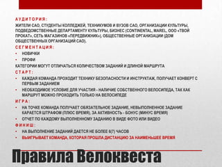 АУДИТОРИЯ:
ЖИТЕЛИ САО, СТУДЕНТЫ КОЛЛЕДЖЕЙ, ТЕХНИКУМОВ И ВУЗОВ САО, ОРГАНИЗАЦИИ КУЛЬТУРЫ,
ПОДВЕДОМСТВЕННЫЕ ДЕПАРТАМЕНТУ КУЛЬТУРЫ, БИЗНЕС (CONTINENTAL, MAREL, ООО «ТВОЙ
ПРОКАТ», СЕТЬ МАГАЗИНОВ «ПЕРЕДВИЖНИК»), ОБЩЕСТВЕННЫЕ ОРГАНИЗАЦИИ (ДОМ
ОБЩЕСТВЕННЫХ ОРГАНИЗАЦИЙ САО).
СЕГМЕНТАЦИЯ:
• НОВИЧКИ
• ПРОФИ
КАТЕГОРИИ МОГУТ ОТЛИЧАТЬСЯ КОЛИЧЕСТВОМ ЗАДАНИЙ И ДЛИНОЙ МАРШРУТА
СТАРТ:
• КАЖДАЯ КОМАНДА ПРОХОДИТ ТЕХНИКУ БЕЗОПАСНОСТИ И ИНСТРУКТАЖ, ПОЛУЧАЕТ КОНВЕРТ С
ПЕРВЫМ ЗАДАНИЕМ
• НЕОБХОДИМОЕ УСЛОВИЕ ДЛЯ УЧАСТИЯ - НАЛИЧИЕ СОБСТВЕННОГО ВЕЛОСИПЕДА, ТАК КАК
МАРШРУТ МОЖНО ПРОХОДИТЬ ТОЛЬКО НА ВЕЛОСИПЕДЕ
ИГРА:
• НА ТОЧКЕ КОМАНДА ПОЛУЧАЕТ ОБЯЗАТЕЛЬНОЕ ЗАДАНИЕ, НЕВЫПОЛНЕННОЕ ЗАДАНИЕ
КАРАЕТСЯ ШТРАФОМ (ПЛЮС ВРЕМЯ), ЗА АКТИВНОСТЬ - БОНУС (МИНУС ВРЕМЯ)
• ОТЧЕТ ПО КАЖДОМУ ВЫПОЛНЕННОМУ ЗАДАНИЮ В ВИДЕ ФОТО ИЛИ ВИДЕО
ФИНИШ:
• НА ВЫПОЛНЕНИЕ ЗАДАНИЙ ДАЕТСЯ НЕ БОЛЕЕ 6(7) ЧАСОВ
• ВЫИГРЫВАЕТ КОМАНДА, КОТОРАЯ ПРОШЛА ДИСТАНЦИЮ ЗА НАИМЕНЬШЕЕ ВРЕМЯ

Правила Велоквеста

 