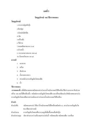 บทที่ 3
วัสดุอปกรณ์ และวิธีการทดลอง
ุ
วัสดุอปกรณ์
ุ
1.กระถำงปลูกผักบุง
้
2.ดินปลูก
3.ถังหมักมีฝำปิ ด
4. มีด
5.เครื่ องชัง
่
6.ไม้กวน
7.หลอดฉีดยำขนำด 10 ml
8.บัวรดน้ ำ
9. กระบอกตวงขนำด 1000 ml
10. บีกเกอร์ขนำด 100 ml
สารเคมี
1. มะละกอ
2. กล้วย
3. สับปะรด
4. น้ ำตำลทรำยขำว
5. สำรเคมีเร่ งกำรเจริ ญเติบโตของพืช
6. น้ ำ
วิธีการทดลอง
การทดลองที่ 1 เพื่อศึกษำผลของชนิดของสำรเร่ งจำกน้ ำหมักจำกผลไม้สีเหลืองได้แก่ มะละกอ สับปะรด
กล้วย และ ผลไม้สีเหลืองทั้ง 3 ชนิดต่อกำรเจริ ญเติบโตของพืช และเปรี ยบเทียบประสิ ทธิภำพของสำรเร่ ง
กำรเจริ ญเติบโตของพืชจำกสำรเคมีและสำรเร่ งจำกน้ ำหมักจำกผลไม้สีเหลือง
ตัวแปร
ตัวแปรต้น

ชนิดของสำรเร่ ง ได้แก่ น้ ำหมักจำกผลไม้สีเหลืองชนิดต่ำง ๆ สำรเร่ งกำรเจริ ญเติบโต
ของ พืชจำกสำรเคมี
ตัวแปรตำม
กำรเจริ ญเติบโตของพืช (ควำมสู งที่เพิ่มขึ้นของต้นผักบุง)
้
ตัวแปรควบคุม อัตรำส่ วนระหว่ำงปริ มำณสำรเร่ งกับน้ ำ ชนิดของดิน ชนิ ดของพืช เวลำที่รด

 