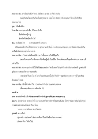 กาละทรรศิน: มัวเถียงกันไม่เข้าการ ไปเก็บดวงมาลย์ มาให้เราพลัน
(นาคกับศุนวิงแยกกันไปเก็บดอกกุหลาบ แต่ท้ งสองยืนมือไปถูกหนามเข้าก็หดมือเข้าโดย
ั
่
่
อาการตกใจ)
ศุน: โอ้ยเจ็บพิลึก
โสมะทัต: แกสองคนหัวดื้อ ไร้ความนับถือ
จึ่งขัดคาเราผูใหญ่
้
ช่างเถิดไม่จาเป็ นต้องใช้
ศุน: ดีแล้วเชิญไป

ถูกหนามเล่นบ้างแหละดี

(โสมะทัตเข้าไปจะเด็ดดอกกุหลาบ ถูกหนามเข้าบ้าต้องหดมือออกมา ศิษย์สองคนหัวเราะโสมะทัตไม่
พอใจชักมีดออกจะฟันกิ่งกุหลาบ)
กาละทรรศิน: ช้าก่อน!อย่าตัดมาลี ที่งามเช่นนี้ เราอยากใคร่ ให้ขดไป
ุ
(พอบริ วารเอาเครื่ องมือขุดลงก็มีเสี ยงผูหญิงร้องโอ้ย! โสมะทัตจะลงมือขุดอีกแต่พระกาละทรรศิ
้
นห้ามไว้)
กาละทรรศิน: อ่ะ! หยุดก่อนไม้น้ ีมิใช่ไม้ธรรมดา นี่ หาใช่เป็ นดอกไม้แต่ที่จริ งแล้วเป็ นเทพธิ ดาที่ ถูกสาบให้
จุติจากแดนสวรรค์ พระกาละทรรศิน
เอาหม้อน้ าไปหลังลงที่โคนต้นกุหลาบจากนั้นก็สังให้บริ วารขุดต้นกุหลาบ คราวนี้ไม่มีเสี ยง
่
่
ร้องเช่นครั้งก่อน
กาละทรรศิน: บัดนี้เจ้าอย่าร่ าไร ช่วยกันยกไป ยังสวนณอาศรมสถาน
(ทั้ งหมดยกต้นกุหลาบเข้าหลังเวที)
ตอนที่ ๒
ฉาก: ทางเดินในป่ า (ท้ าวชั ยเสนออกพร้ อมกันกับสุ ภางค์ กบทหารและพราน)
ั
ชัยเสน: นี่เรามาถึงที่ใดกันแล้วนี่ และจะเดินต่อไปทางทหารก็จะตามไม่ทน เดี๋ยวเราจะพักใต้ร่มไม้นี่แหละ
ั
เจ้าจงนาพวกพรานล่วงหน้าไปหาที่อยู่
ของพระอาจารย์กาละทรรศิน ก่อน
ศุภางค์ : พระเจ้าค่ะ
(ศุภางค์ถวายบังคมท้าวชัยเสนแล้วเข้าโรงไปพร้อมกับพวกทหาร)
(ชัยเสนนังลงใต้ร่มไม้)
่

 