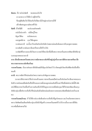 ชัยเสน: อ๊ะ! อย่าน่ะจัณฑี

วจะเธอนะเกินไป

่
มา มะทะนา เราไปดีกว่า อยูอีกทาไม
่
ขืนอยูฟังเสี ยงไป ก็เถียงกันไป ยืดยาวยิงใหญ่หาแก่นสารมิได้
่
(ท้าวชัยเสนจูงนางมัทนาเข้าไป)
จัณฑี: อิโสภิณีดี

ตะประจบสาออยผัว

แน่ะมึงน่ะเงาหัว บมิมีละรู้ไหม
ผิกจะใช้คน
ู

จรยังชนกนาถ

และทูลคดีกาจ ฤวะไท้จะดูดาย
นางค่อมอราลี ฉะนั้นเรารี บกลับตาหนักกันดีกว่าเพคะหม่อมฉันมีแผนการดีๆจะทูลถวายเพคะ
(นางจัณฑี นางค่อมอราลีและข้าหลวงก็เข้าโรงไป)
นางจัณฑีหึงหวงและแค้นใจมาก นางขอให้พระบิดาซึ่งเป็ นพระราชาแคว้นมคธ ยกทัพมาตีหสตินาปุ
ั
ระตามอุบายของนางอราลี
ฉาก: เป็ นเมืองของแคว้ นมคธ (พระราชบิดาของนางจันฑีนั่งอยู่ ครู่ หนึ่งนางอราลีเดินนวยนาดเข้ ามา ถือ
พระราชสารจากนางจันฑีมาด้ วย)
่
ราชาแคว้นมคธ: นันนางค่อมอราลีอปลักษณ์เจ้ามีธุระอันใดเล่า รึ วา เกิดเหตุอนใดแก่จนฑีธิดาอันเป็ นที่รัก
ั
ั
ั
่
ของข้า
อราลี: พระราชธิ ดาให้หม่อมฉันนาพระราชสาระสาคัญมาถวายเพคะ
(นางอราสี ส่งราชสารให้แก่ราชาแค้วนมคธ ราชาแคว้นมคธเปิ ดอ่านแล้วทาท่าตกใจ เสี ยงภาคของนาง
จันฑี ถวายบังคมเสด็จพ่ออันเป็ นที่รักและเคารพยิงของลูกหม่อมฉันมีเรื่ องจะให้เสด็จพ่อช่วย บัดนี้ทาวชัย
้
่
ั
เสนได้มีพระชายาใหม่ซ่ ึ งสร้างความคับแค้นใจให้กบลูกมากหากเสด็จพ่อกรุ ณาได้โปรดยกทัพมาล้อมกรุ ง
หัสตินาปุระเพื่อทาการแก้แค้นให้หม่อมฉันด้วยเถิดหม่อมฉันขอกราบขอบพระทัยเสด็จพ่อล่วงหน้านะเพ
คะ)
ราชาแคว้นมคธ(โกรธ): หึ ไม่ได้การล่ะเราจักต้องทาการแก้แค้นให้ลูกรักของเรา (ตะโกนเรี ยกทหาร)ทหาร
ทหาร จัดทัพเตรี ยมล้อมหัสตินาปุระแก้แค้นให้ลูกข้า (ราชาแคว้นมคธเข้าโรงไป จางนั้นนางอราลีก็เดิน
กระหยิมยิมย่องตามไป)
่ ้

 