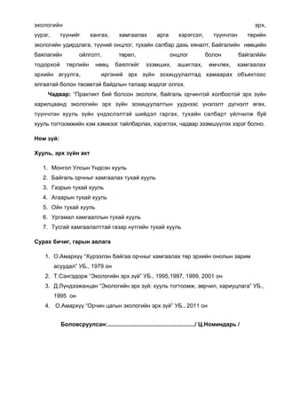 экологийн
үүрэг,

эрх,

түүнийг

хангах,

хамгаалах

арга

хэрэгсэл,

түүнчлэн

төрийн

экологийн удирдлага, түүний онцлог, тухайн салбар дахь хяналт, Байгалийн нөөцийн
баялагийн
тодорхой

ойлголт,
төрлийн

эрхийн агуулга,

нөөц

төрөл,
баялгийг

онцлог
эзэмших,

болон

ашиглах,

өмчлөх,

байгалййн
хамгаалах

иргэний эрх зүйн зохицуулалтад хамаарах объектоос

ялгаатай болон төсөөтэй байдлын талаар мэдлэг олгох.
Чадвар: “Практикт бий болсон экологи, байгаль орчинтой холбоотой эрх зүйн
харилцаанд экологийн эрх зүйн зохицуулалтын ууднээс үнэлэлт дүгнэлт өгөх,
түүнчлэн хууль зүйн үндэслэлтэй шийдэл гаргах, тухайн салбарт үйлчилж буй
хууль тогтоомжийн хэм хэмжээг тайлбарлах, хэрэглэх, чадвар эзэмшүүлэх зэрэг болно.
Ном зүй:
Хууль, эрх зүйн акт
1. Монгол Улсын Үндсэн хууль
2. Байгаль орчныг хамгаалах тухай хууль
3. Газрын тухай хууль
4. Агаарын тухай хууль
5. Ойн тухай хууль
6. Ургамал хамгааллын тухай хууль
7. Тусгай хамгаалалттай газар нутгийн тухай хууль
Сурах бичиг, гарын авлага
1. О.Амархүү “Хүрээлэн байгаа орчныг хамгаалах төр эрхийн онолын зарим
асуудал” УБ., 1979 он
2. Т.Сэнгэдорж “Экологийн эрх зүй” УБ., 1995,1997, 1999, 2001 он
3. Д.Лүндээжанцан “Экологийн эрх зүй: хууль тогтоомж, зөрчил, хариуцлага” УБ.,
1995 он
4. О.Амархүү “Орчин цагын экологийн эрх зүй” УБ., 2011 он
Боловсруулсан:......................................................./ Ц.Номиндарь /

 