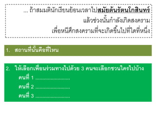 ... ถ้ าสมมตินกเรี ยนย้ อนเวลาไปสมัยต้ นรั ตนโกสินทร์
ั
แล้ วช่วงนันกาลังเกิดสงคราม
้
เพื่อหนีศกสงครามที่จะเกิดขึ ้นไปที่ใดที่หนึง
ึ
่
1. สถานที่นันคือที่ไหน
้
2. ให้ เลือกเพื่อนร่ วมทางไปด้ วย 3 คนจะเลือกชวนใครไปบ้ าง
คนที่ 1 .........................
คนที่ 2 .........................
คนที่ 3 .........................

 