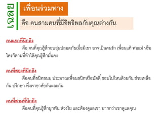 เพื่อนร่ วมทาง
คือ คนสามคนที่มีอิทธิพลกับคุณต่างกัน
คนแรกที่นึกถึง
คือ คนที่คณรู้สกอบอุนปลอดภัยเมื่อมีเขา อาจเป็ นคนรัก เพื่อนแท้ พ่อแม่ หรื อ
ุ ึ
่
ใครก็ตามที่ทาให้ คณรู้สกมันคง
ุ ึ ่

คนที่สองที่นึกถึง
คือคนที่สนิทสนม ประมาณเพื่อนสนิทหรื อบัดดี ้ ชอบไปไหนด้ วยกัน ช่วยเหลือ
กัน ปรึกษา พึงพาอาศัยกันและกัน
่
คนที่สามที่นึกถึง
คือคนที่คณรู้สกผูกพัน ห่วงใย และต้ องดูแลเขา มากกว่าเขาดูแลคุณ
ุ ึ

 