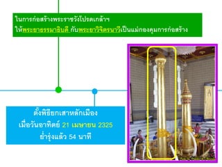 ในการก่ อสร้ างพระราชวังโปรดเกล้ าฯ
ให้ พระยาธรรมาธิบดี กับพระยาวิจตรนาวีเป็ นแม่ กองคุมการก่ อสร้ าง
ิ

ตังพิธียกเสาหลักเมือง
้
เมื่อวันอาทิตย์ 21 เมษายน 2325
ย่ารุ่ งแล้ ว 54 นาที

 