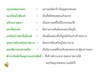 กรุ งเทพมหานคร

=

มหานครอันกว้ างใหญ่ดจเทพนคร
ุ

อมรรั ตนโกสินทร์

=

เป็ นที่สถิตของพระแก้ วมรกต

มหินทรายุธยา

=

เป็ นมหานครที่ไม่มีใครรบชนะได้

มหาดิลกภพ

=

มีความงามอันมันคงและเจริญยิ่ง
่

นพรั ตน์ ราชธานีบุรีรมย์

=

เป็ นเมืองหลวงที่บริบรณ์ดว้ ยแก้ วเก้ าประการ
ู

อุดมราชนิเวศน์ มหาสถาน =

อมรพิมานอวตารสถิต

=

มีพระราชนิเวศใหญ่โตมากมาย

เป็ นวิมานเทพที่ประทับของพระราชาผู้อวตารลงมา

สักกะทัตติยวิษณุกรรมประสิทธิ์ = ซึงท้ าวสักกะเทวราชพระราชทานให้
่

พระวิษณุกรรมลงมาเนรมิตไว้

 