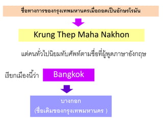 ชื่อทางการของกรุงเทพมหานครเมื่อถอดเป็ นอักษรโรมัน

Krung Thep Maha Nakhon
แต่คนทัวไปนิยมทับศัพท์ตามชื่อที่ผ้ พดภาษาอังกฤษ
่
ู ู
เรี ยกเมืองนี ้ว่า

Bangkok

บางกอก
(ชื่อเดิมของกรุ งเทพมหานคร )

 