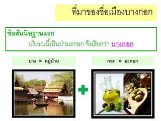 ที่มาของชื่อเมืองบางกอก
ข้ อสันนิษฐานแรก
บริ เวณนี ้เป็ นป่ ามะกอก จึงเรี ยกว่า บางกอก
บาง = หมู่บ้าน

กอก = มะกอก

 