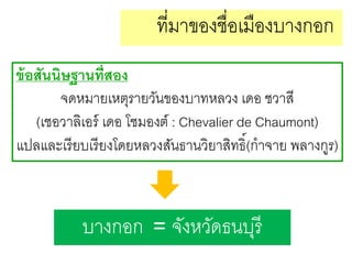ที่มาของชื่อเมืองบางกอก
ข้ อสันนิษฐานที่สอง
จดหมายเหตุรายวันของบาทหลวง เดอ ชวาสี
(เชอวาลิเอร์ เดอ โชมองต์ : Chevalier de Chaumont)
แปลและเรี ยบเรี ยงโดยหลวงสันธานวิยาสิทธิ์(กาจาย พลางกูร)

บางกอก = จังหวัดธนบุรี

 