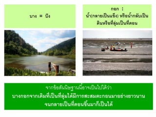 บาง = บึง

กอก :
นา(กลายเป็ นแข็ง) หรื อนากลับเป็ น
้
้
ดินหรื อที่ล่ ุมเป็ นที่ดอน

จากข้ อสันนิษฐานนี ้อาจเป็ นไปได้ วา
่
บางกอกจากเดิมที่เป็ นที่ล่ ุมได้ มีการสะสมตะกอนมาอย่ างยาวนาน
จนกลายเป็ นที่ดอนขึนมาก็เป็ นได้
้

 