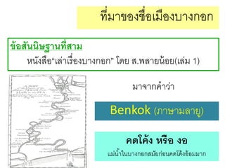 ที่มาของชื่อเมืองบางกอก
ข้ อสันนิษฐานที่สาม
หนังสือ“เล่าเรื่ องบางกอก” โดย ส.พลายน้ อย(เล่ม 1)
มาจากคาว่า

Benkok (ภาษามลายู)
คดโค้ ง หรือ งอ
แม่น ้าในบางกอกสมัยก่อนคดโค้ งอ้ อมมาก

 