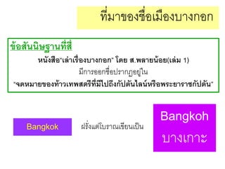 ที่มาของชื่อเมืองบางกอก
ข้ อสันนิษฐานที่ส่ ี
หนังสือ“เล่ าเรื่องบางกอก” โดย ส.พลายน้ อย(เล่ ม 1)
มีการออกชื่อปรากฏอยูใน
่
“จดหมายของท้ าวเทพสตรีท่ มีไปถึงกัปตันไลน์ หรือพระยาราชกัปตัน”
ี

Bangkok

ฝรั่งแต่โบราณเขียนเป็ น

Bangkoh
บางเกาะ

 