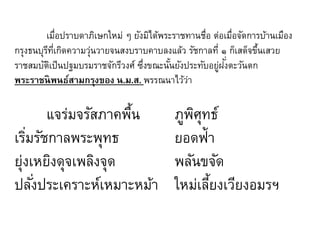 เมือปราบดาภิเษกใหม่ ๆ ยังมิได้พระราชทานชื่อ ต่อเมือจัดการบ้านเมือง
่
่
กรุงธนบุรทเี่ กิดความวุนวายจนสงบราบคาบลงแล้ว รัชกาลที่ ๑ ก็เสด็จขึนเสวย
ี
่
้
ราชสมบัตเป็ นปฐมบรมราชจักรีวงศ์ ซึงขณะนันยังประทับอยูฝงตะวันตก
ิ
่
้
่ ั่
พระราชนิพนธ์สามกรุงของ น.ม.ส. พรรณนาไว้วา
่

แจร่มจรัสภาคพืน
้
เริมรัชกาลพระพุทธ
่
ยุ่งเหยิงดุจเพลิงจุด
ปลังประเคราะห์เหมาะหม้า
่

ภูพศทธ์
ิุ
ยอดฟ้า
พลันขจัด
ใหม่เลียงเวียงอมรฯ
้

 