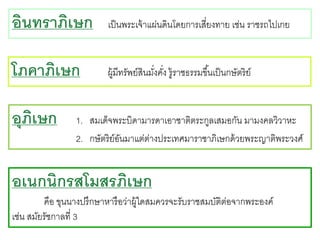 อินทราภิเษก

เป็ นพระเจ้ าแผ่นดินโดยการเสี่ยงทาย เช่น ราชรถไปเกย

โภคาภิเษก

ผู้มีทรัพย์สินมังคัง รู้ราชธรรมขึ ้นเป็ นกษัตริย์
่ ่

อุภเษก
ิ

1. สมเด็จพระบิดามารดาเอาชาติตระกูลเสมอกัน มามงคลวิวาหะ
2. กษัตริย์อนมาแต่ตางประเทศมาราชาภิเษกด้ วยพระญาติพระวงศ์
ั
่

อเนกนิกรสโมสรภิเษก
คือ ขุนนางปรึกษาหารื อว่าผู้ใดสมควรจะรับราชสมบัติต่อจากพระองค์
เช่น สมัยรัชกาลที่ 3

 