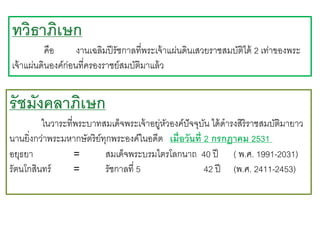 ทวิธาภิเษก
คือ
งานเฉลิมปี รัชกาลที่พระเจ้ าแผ่นดินเสวยราชสมบัติได้ 2 เท่าของพระ
เจ้ าแผ่นดินองค์ก่อนที่ครองราชย์สมบัติมาแล้ ว

รัชมังคลาภิเษก
ในวาระที่พระบาทสมเด็จพระเจ้ าอยูหวองค์ปัจจุบน ได้ ดารงสิริราชสมบัติมายาว
่ ั
ั
นานยิ่งกว่าพระมหากษัตริย์ทกพระองค์ในอดีต เมื่อวันที่ 2 กรกฎาคม 2531
ุ
อยุธยา
=
สมเด็จพระบรมไตรโลกนาถ 40 ปี ( พ.ศ. 1991-2031)
รัตนโกสินทร์
=
รัชกาลที่ 5
42 ปี (พ.ศ. 2411-2453)

 