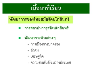 เนือหาที่เรี ยน
้
พัฒนาการของไทยสมัยรัตนโกสินทร์


การสถาปนากรุ งรั ตนโกสินทร์



พัฒนาการด้ านต่ างๆ
- การเมืองการปกครอง
- สังคม
- เศรษฐกิจ
- ความสัมพันธ์ระหว่างประเทศ

 