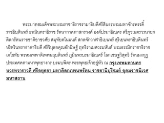 พระบาทสมเด็จพระบรมราชาธิราชรามาธิบดีศรี สนธรบรมมหาจักรพรรดิ์
ิ
ราชธิบดินทร์ ธรณินทราธิราช รัตนากาศภาสกรวงศ์ องค์ปรมาธิเบศร ตรี ภวเนตรวรนายก
ู
ดิลกรัตนราชชาติอาชวศัย สมุทยตโนมนต์ สกลจักวาฬาธิเบนทร์ สุริเยนทราธิบดินทร์
ั
หริหรินทราธาดาธิบดี ศรี วิบลยคุณอักนิษฐ์ ฤทธิราเมศวรมหันต์ บรมธรรมิกราชาธิราช
ุ
เดโชทัย พรหมเทพาดิเทพนฤบดินทร์ ภูมินทรบรมาธิเบศร์ โลกเชษฐวิสทธิ รัตนมงกุฏ
ุ
ประเทศคตามหาพุทธางกร บรมบพิตร พระพุทธเจ้ าอยูหว ณ กรุ งเทพมหานคร
่ ั
บวรทวาราวดี ศรี อยุธยา มหาดิลกภพนพรัตน ราชธานีบุรีรมย์ อุดมราชนิเวศ
มหาสถาน

 