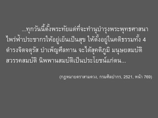 ...ทุกวันนี้ตงพระทัยแต่ทจะทานุ บารุงพระพุทธศาสนา
ั้
่ี

่
ั้ ่
้
ไพร่ฟ้าประชากรให้อยูเย็นเป็ นสุข ให้ตงอยูในคติธรรมทัง 4
ดารงจิตจตุรส บาเพ็ญศีลทาน จะได้สคติภม ิ มนุษยสมบัติ
ั
ุ ู
สวรรคสมบัติ นิพพานสมบัตเป็ นประโยชน์แก่ตน...
ิ

(กฎหมายตราสามดวง, กรมศิลปากร, 2521, หน้า 769)

 