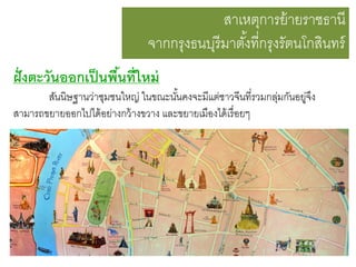 สาเหตุการย้ ายราชธานี
จากกรุงธนบุรีมาตังที่กรุงรัตนโกสินทร์
้
ฝั่ งตะวันออกเป็ นพืนที่ใหม่
้
สันนิษฐานว่าชุมชนใหญ่ ในขณะนันคงจะมีแต่ชาวจีนที่รวมกลุมกันอยู่จง
้
่
ึ
สามารถขยายออกไปได้ อย่างกว้ างขวาง และขยายเมืองได้ เรื่ อยๆ

 