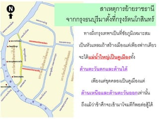 สาเหตุการย้ ายราชธานี
จากกรุงธนบุรีมาตังที่กรุงรัตนโกสินทร์
้
ทางฝั่ งกรุงเทพฯเป็ นที่ชยภูมิเหมาะสม
ั
เป็ นหัวแหลมถ้ าสร้ างเมืองแต่เพียงฟากเดียว
จะได้ แม่ นาใหญ่ เป็ นคูเมืองทัง้
้

ด้ านตะวันตกและด้ านใต้
เพียงแต่ขดคลองเป็ นคูเมืองแต่
ุ

ด้ านเหนือและด้ านตะวันออกเท่านัน
้
ถึงแม้ วาข้ าศึกจะเข้ ามาโจมตีก็พอต่อสู้ได้
่

 