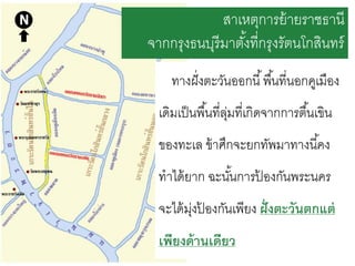 สาเหตุการย้ ายราชธานี
จากกรุงธนบุรีมาตังที่กรุงรัตนโกสินทร์
้
ทางฝั่ งตะวันออกนี ้ พื ้นที่นอกคูเมือง
เดิมเป็ นพื ้นที่ลมที่เกิดจากการตื ้นเขิน
ุ่
ของทะเล ข้ าศึกจะยกทัพมาทางนี ้คง

ทาได้ ยาก ฉะนันการปองกันพระนคร
้
้
จะได้ มงปองกันเพียง ฝั่ งตะวันตกแต่
ุ่ ้
เพียงด้ านเดียว

 