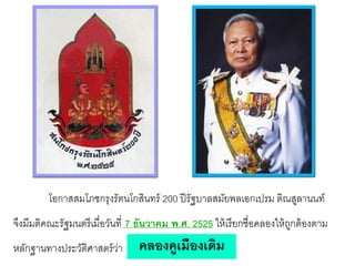 โอกาสสมโภชกรุงรัตนโกสินทร์ 200 ปี รัฐบาลสมัยพลเอกเปรม ติณสูลานนท์
จึงมีมติคณะรัฐมนตรี เมื่อวันที่ 7 ธันวาคม พ.ศ. 2525 ให้ เรี ยกชื่อคลองให้ ถกต้ องตาม
ู

หลักฐานทางประวัติศาสตร์ วา
่

คลองคูเมืองเดิม

 