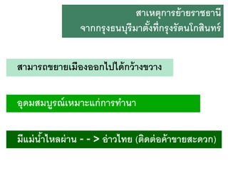 สาเหตุการย้ ายราชธานี
จากกรุ งธนบุรีมาตังที่กรุ งรั ตนโกสินทร์
้
สามารถขยายเมืองออกไปได้ กว้ างขวาง
อุดมสมบูรณ์ เหมาะแก่ การทานา
มีแม่ นาไหลผ่ าน - - > อ่ าวไทย (ติดต่ อค้ าขายสะดวก)
้

 