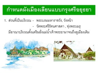 กาหนดผังเมืองเลียนแบบกรุ งศรี อยุธยา
1. ส่วนที่เป็ นบริ เวณ - พระบรมมหาราชวัง, วังหน้ า
- วัดพระศรีรัตนศาสดา , ทุงพระเมรุ
่
มีอาณาบริ เวณตังแต่ริมฝั่ งแม่น ้าเจ้ าพระยามาจนถึงคูเมืองเดิม
้

 