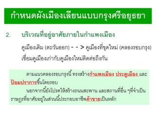กาหนดผังเมืองเลียนแบบกรุ งศรี อยุธยา
2.

บริเวณที่อยู่อาศัยภายในกาแพงเมือง

คูเมืองเดิม (ตะวันออก) - - > คูเมืองที่ขดใหม่ (คลองรอบกรุง)
ุ
เชื่อมคูเมืองเก่ากับคูเมืองใหม่ติดต่อถึงกัน
ตามแนวคลองรอบกรุงนี ้ ทรงสร้ างกาแพงเมือง ประตูเมือง และ
ปอมปราการขึ ้นโดยรอบ
้
นอกจากนี ้ยังโปรดให้ สร้ างถนนสะพาน และสถานที่อื่น ๆที่จาเป็ น
ราษฎรที่อาศัยอยูในส่วนนี ้ประกอบอาชีพค้ าขายเป็ นหลัก
่

 