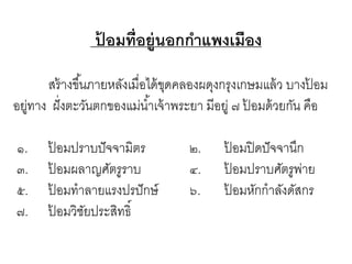 ปอมที่อยู่นอกกาแพงเมือง
้
สร้ างขึ ้นภายหลังเมื่อได้ ขดคลองผดุงกรุงเกษมแล้ ว บางปอม
ุ
้
อยูทาง ฝั่ งตะวันตกของแม่น ้าเจ้ าพระยา มีอยู่ ๗ ปอมด้ วยกัน คือ
่
้
๑.
๓.
๕.
๗.

ปอมปราบปั จจามิตร
้
ปอมผลาญศัตรูราบ
้
ปอมทาลายแรงปรปั กษ์
้
ปอมวิชยประสิทธิ์
้
ั

๒.
๔.
๖.

ปอมปิ ดปั จจานึก
้
ปอมปราบศัตรูพาย
้
่
ปอมหักกาลังดัสกร
้

 