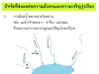 ปั จจัยที่ส่งผลต่ อความมั่นคงและความเจริญรุ่ งเรือง
3.

การมีแม่น ้าหลายสายไหลผ่าน
เช่น แม่น ้าเจ้ าพระยา / ท่าจีน / แม่กลอง
จึงเหมาะแก่การเพาะปลูกและใช้ อปโภคบริ โภค
ุ

 