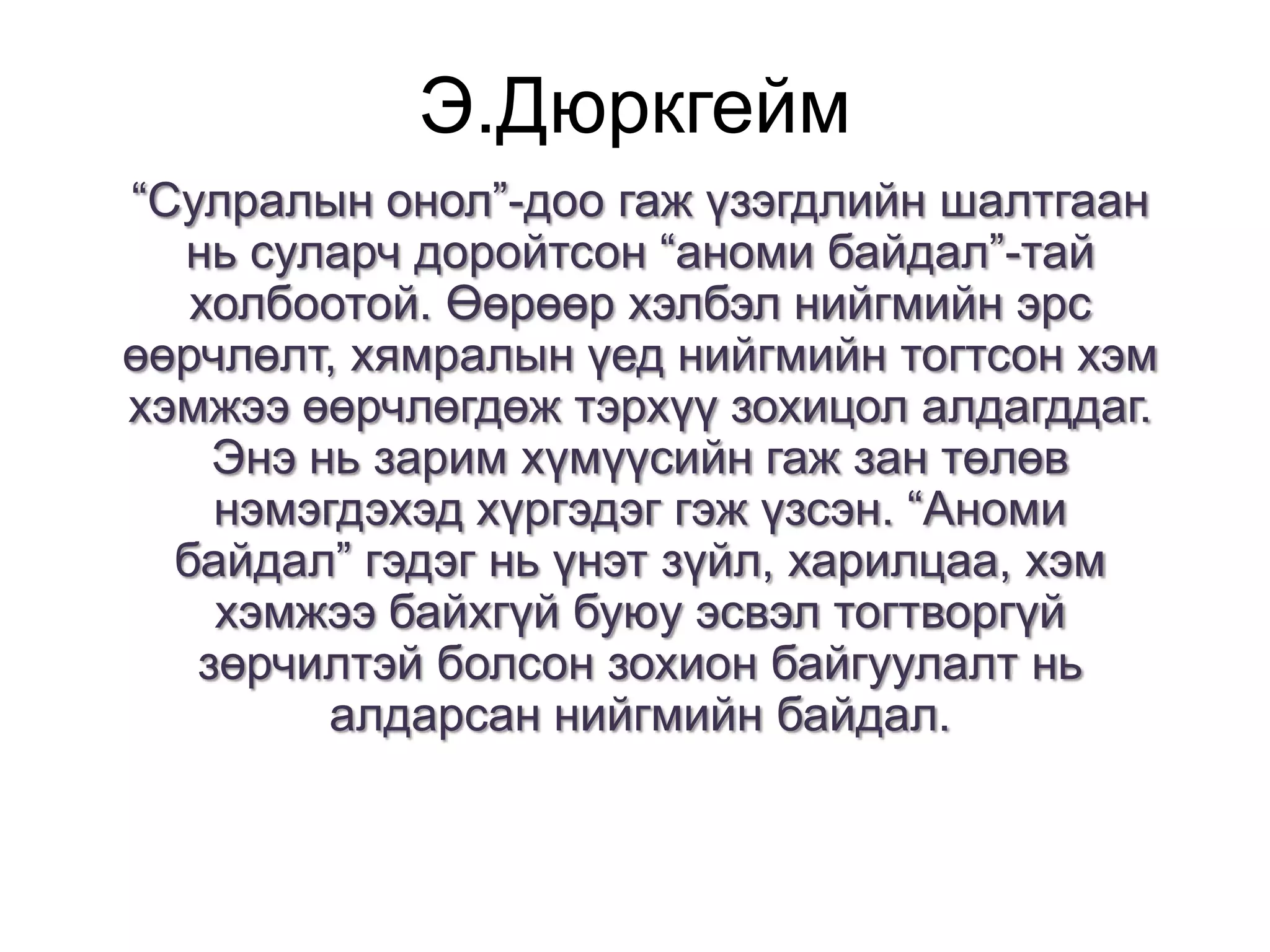 Э.Дюркгейм
“Сулралын онол”-доо гаж үзэгдлийн шалтгаан
нь суларч доройтсон “аноми байдал”-тай
холбоотой. Өөрөөр хэлбэл нийгмийн эрс
өөрчлөлт, хямралын үед нийгмийн тогтсон хэм
хэмжээ өөрчлөгдөж тэрхүү зохицол алдагддаг.
Энэ нь зарим хүмүүсийн гаж зан төлөв
нэмэгдэхэд хүргэдэг гэж үзсэн. “Аноми
байдал” гэдэг нь үнэт зүйл, харилцаа, хэм
хэмжээ байхгүй буюу эсвэл тогтворгүй
зөрчилтэй болсон зохион байгуулалт нь
алдарсан нийгмийн байдал.

 